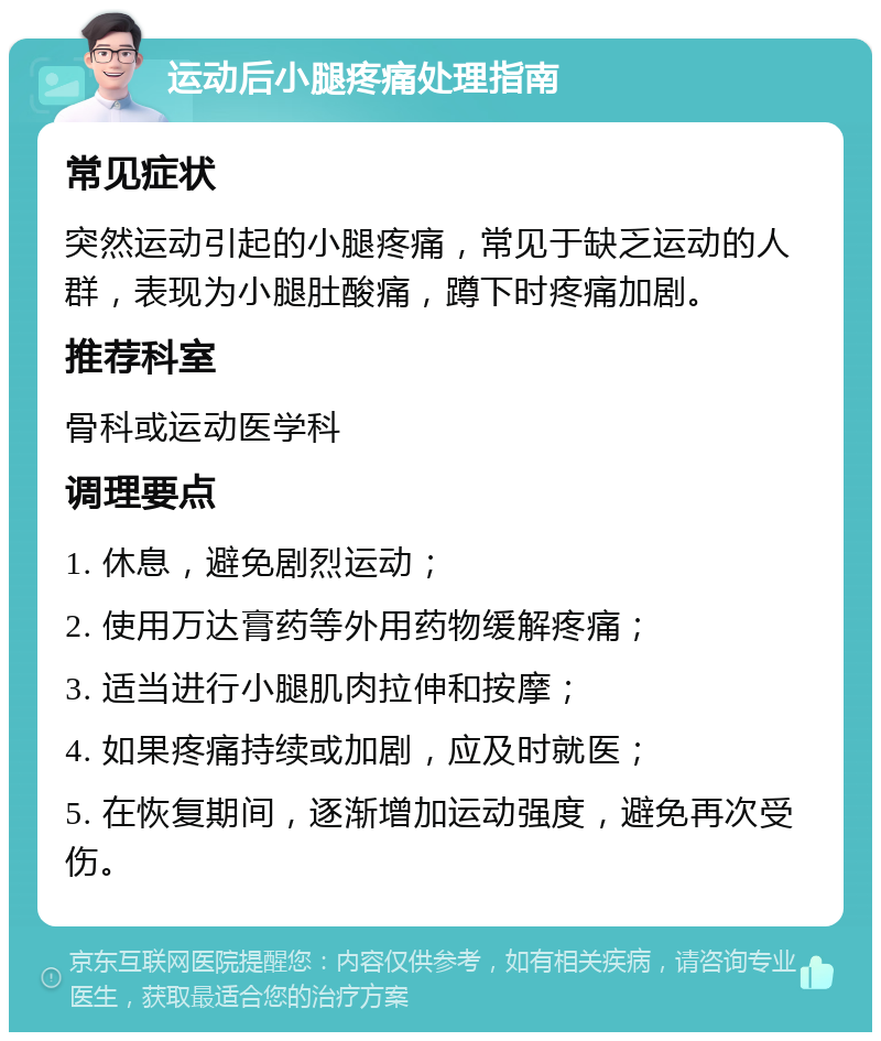 运动后小腿疼痛处理指南 常见症状 突然运动引起的小腿疼痛，常见于缺乏运动的人群，表现为小腿肚酸痛，蹲下时疼痛加剧。 推荐科室 骨科或运动医学科 调理要点 1. 休息，避免剧烈运动； 2. 使用万达膏药等外用药物缓解疼痛； 3. 适当进行小腿肌肉拉伸和按摩； 4. 如果疼痛持续或加剧，应及时就医； 5. 在恢复期间，逐渐增加运动强度，避免再次受伤。