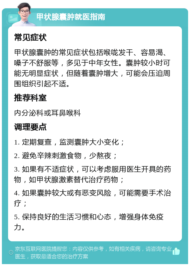 甲状腺囊肿就医指南 常见症状 甲状腺囊肿的常见症状包括喉咙发干、容易渴、嗓子不舒服等，多见于中年女性。囊肿较小时可能无明显症状，但随着囊肿增大，可能会压迫周围组织引起不适。 推荐科室 内分泌科或耳鼻喉科 调理要点 1. 定期复查，监测囊肿大小变化； 2. 避免辛辣刺激食物，少熬夜； 3. 如果有不适症状，可以考虑服用医生开具的药物，如甲状腺激素替代治疗药物； 4. 如果囊肿较大或有恶变风险，可能需要手术治疗； 5. 保持良好的生活习惯和心态，增强身体免疫力。