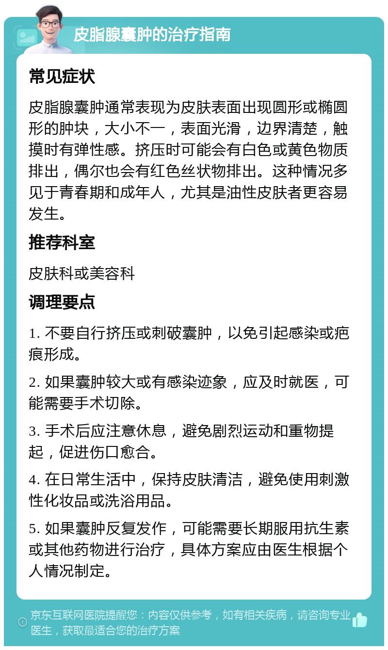 皮脂腺囊肿的治疗指南 常见症状 皮脂腺囊肿通常表现为皮肤表面出现圆形或椭圆形的肿块，大小不一，表面光滑，边界清楚，触摸时有弹性感。挤压时可能会有白色或黄色物质排出，偶尔也会有红色丝状物排出。这种情况多见于青春期和成年人，尤其是油性皮肤者更容易发生。 推荐科室 皮肤科或美容科 调理要点 1. 不要自行挤压或刺破囊肿，以免引起感染或疤痕形成。 2. 如果囊肿较大或有感染迹象，应及时就医，可能需要手术切除。 3. 手术后应注意休息，避免剧烈运动和重物提起，促进伤口愈合。 4. 在日常生活中，保持皮肤清洁，避免使用刺激性化妆品或洗浴用品。 5. 如果囊肿反复发作，可能需要长期服用抗生素或其他药物进行治疗，具体方案应由医生根据个人情况制定。