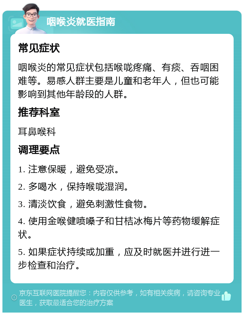 咽喉炎就医指南 常见症状 咽喉炎的常见症状包括喉咙疼痛、有痰、吞咽困难等。易感人群主要是儿童和老年人，但也可能影响到其他年龄段的人群。 推荐科室 耳鼻喉科 调理要点 1. 注意保暖，避免受凉。 2. 多喝水，保持喉咙湿润。 3. 清淡饮食，避免刺激性食物。 4. 使用金喉健喷嗓子和甘桔冰梅片等药物缓解症状。 5. 如果症状持续或加重，应及时就医并进行进一步检查和治疗。