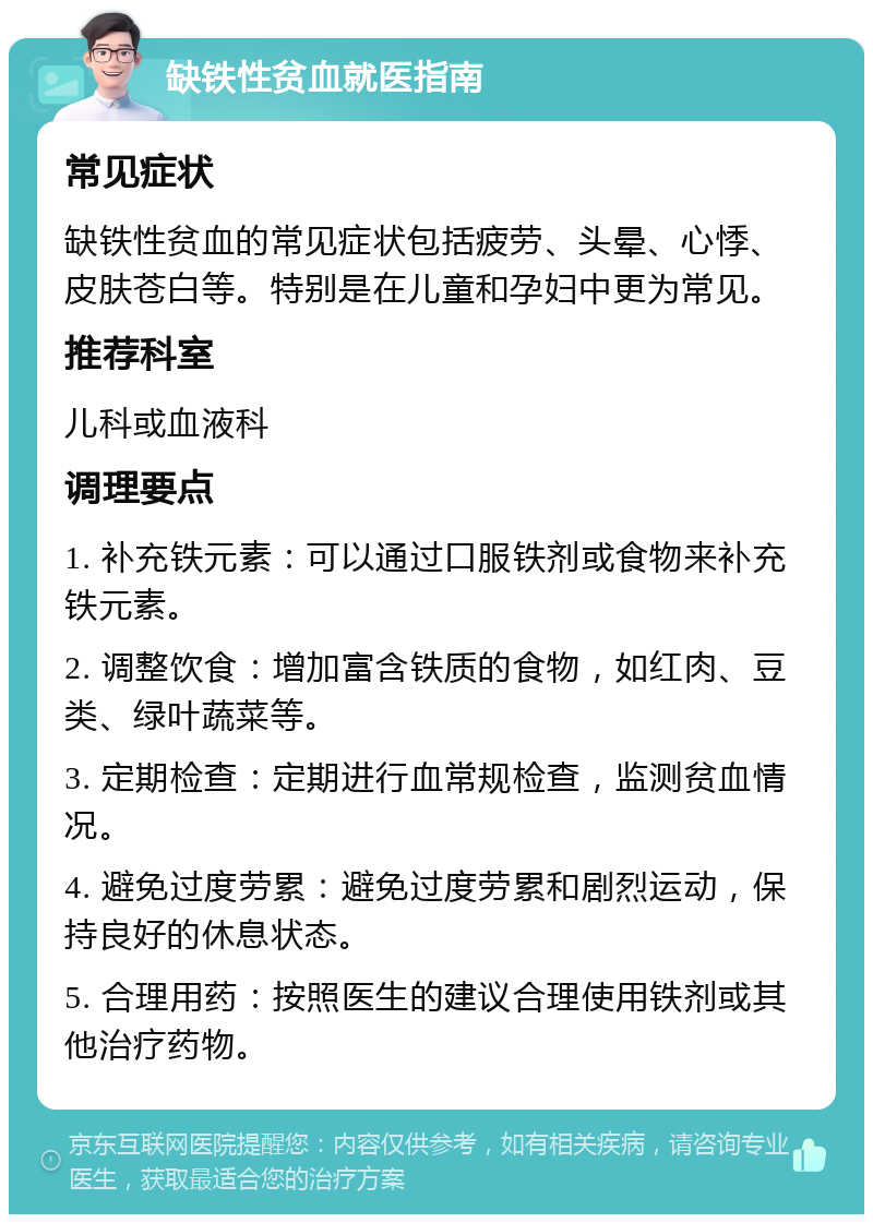 缺铁性贫血就医指南 常见症状 缺铁性贫血的常见症状包括疲劳、头晕、心悸、皮肤苍白等。特别是在儿童和孕妇中更为常见。 推荐科室 儿科或血液科 调理要点 1. 补充铁元素：可以通过口服铁剂或食物来补充铁元素。 2. 调整饮食：增加富含铁质的食物，如红肉、豆类、绿叶蔬菜等。 3. 定期检查：定期进行血常规检查，监测贫血情况。 4. 避免过度劳累：避免过度劳累和剧烈运动，保持良好的休息状态。 5. 合理用药：按照医生的建议合理使用铁剂或其他治疗药物。