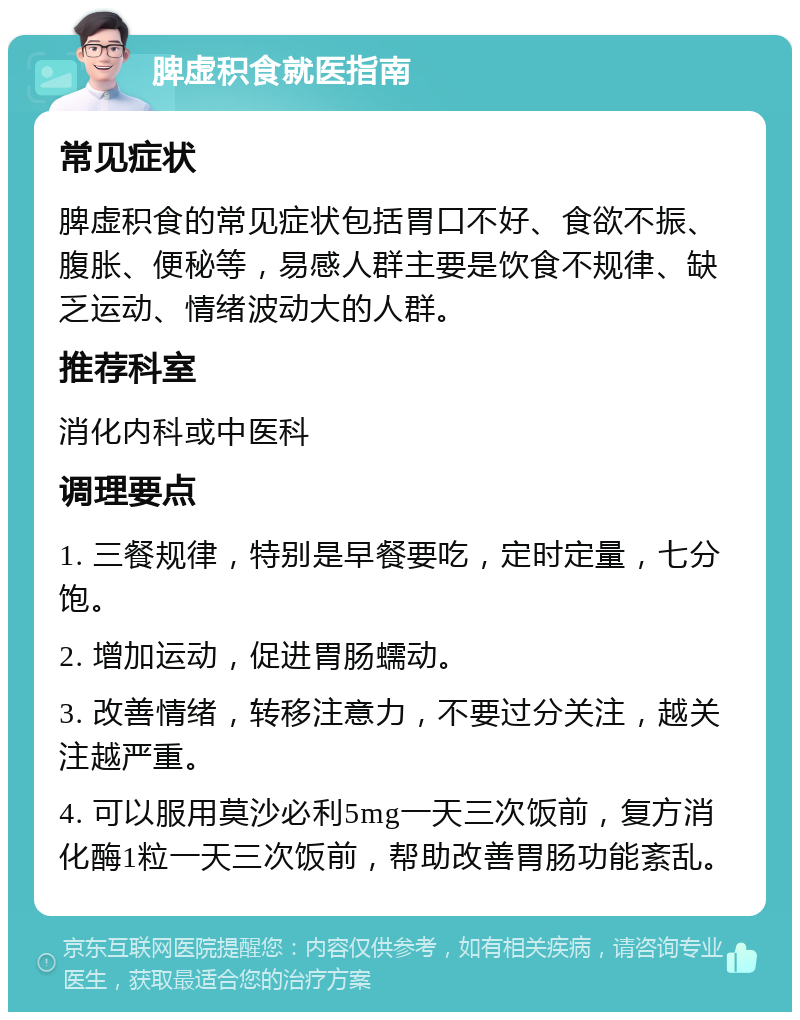 脾虚积食就医指南 常见症状 脾虚积食的常见症状包括胃口不好、食欲不振、腹胀、便秘等，易感人群主要是饮食不规律、缺乏运动、情绪波动大的人群。 推荐科室 消化内科或中医科 调理要点 1. 三餐规律，特别是早餐要吃，定时定量，七分饱。 2. 增加运动，促进胃肠蠕动。 3. 改善情绪，转移注意力，不要过分关注，越关注越严重。 4. 可以服用莫沙必利5mg一天三次饭前，复方消化酶1粒一天三次饭前，帮助改善胃肠功能紊乱。