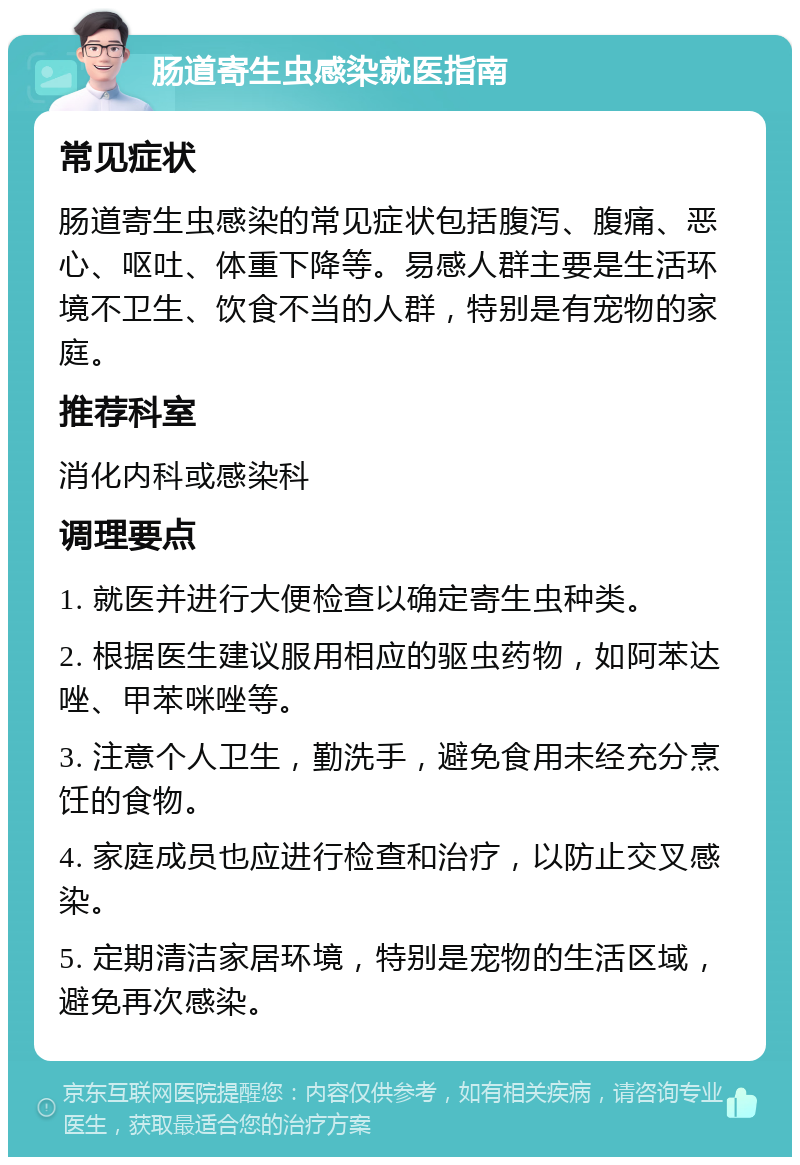 肠道寄生虫感染就医指南 常见症状 肠道寄生虫感染的常见症状包括腹泻、腹痛、恶心、呕吐、体重下降等。易感人群主要是生活环境不卫生、饮食不当的人群，特别是有宠物的家庭。 推荐科室 消化内科或感染科 调理要点 1. 就医并进行大便检查以确定寄生虫种类。 2. 根据医生建议服用相应的驱虫药物，如阿苯达唑、甲苯咪唑等。 3. 注意个人卫生，勤洗手，避免食用未经充分烹饪的食物。 4. 家庭成员也应进行检查和治疗，以防止交叉感染。 5. 定期清洁家居环境，特别是宠物的生活区域，避免再次感染。