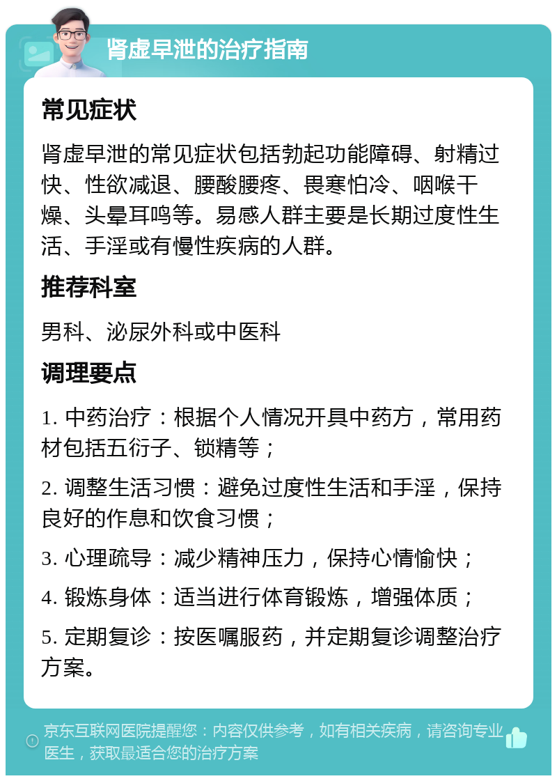 肾虚早泄的治疗指南 常见症状 肾虚早泄的常见症状包括勃起功能障碍、射精过快、性欲减退、腰酸腰疼、畏寒怕冷、咽喉干燥、头晕耳鸣等。易感人群主要是长期过度性生活、手淫或有慢性疾病的人群。 推荐科室 男科、泌尿外科或中医科 调理要点 1. 中药治疗：根据个人情况开具中药方，常用药材包括五衍子、锁精等； 2. 调整生活习惯：避免过度性生活和手淫，保持良好的作息和饮食习惯； 3. 心理疏导：减少精神压力，保持心情愉快； 4. 锻炼身体：适当进行体育锻炼，增强体质； 5. 定期复诊：按医嘱服药，并定期复诊调整治疗方案。