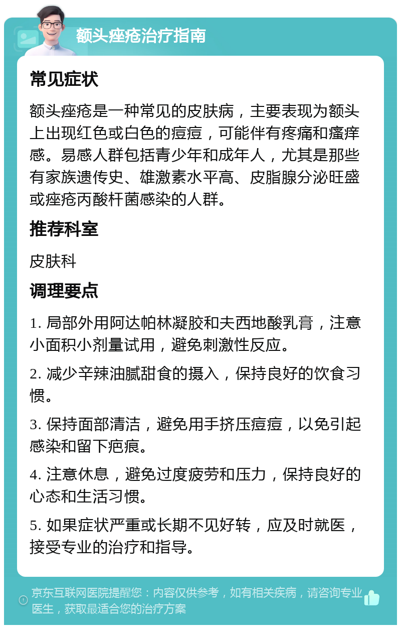 额头痤疮治疗指南 常见症状 额头痤疮是一种常见的皮肤病，主要表现为额头上出现红色或白色的痘痘，可能伴有疼痛和瘙痒感。易感人群包括青少年和成年人，尤其是那些有家族遗传史、雄激素水平高、皮脂腺分泌旺盛或痤疮丙酸杆菌感染的人群。 推荐科室 皮肤科 调理要点 1. 局部外用阿达帕林凝胶和夫西地酸乳膏，注意小面积小剂量试用，避免刺激性反应。 2. 减少辛辣油腻甜食的摄入，保持良好的饮食习惯。 3. 保持面部清洁，避免用手挤压痘痘，以免引起感染和留下疤痕。 4. 注意休息，避免过度疲劳和压力，保持良好的心态和生活习惯。 5. 如果症状严重或长期不见好转，应及时就医，接受专业的治疗和指导。