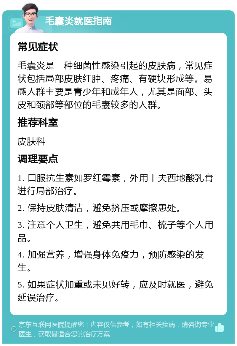 毛囊炎就医指南 常见症状 毛囊炎是一种细菌性感染引起的皮肤病，常见症状包括局部皮肤红肿、疼痛、有硬块形成等。易感人群主要是青少年和成年人，尤其是面部、头皮和颈部等部位的毛囊较多的人群。 推荐科室 皮肤科 调理要点 1. 口服抗生素如罗红霉素，外用十夫西地酸乳膏进行局部治疗。 2. 保持皮肤清洁，避免挤压或摩擦患处。 3. 注意个人卫生，避免共用毛巾、梳子等个人用品。 4. 加强营养，增强身体免疫力，预防感染的发生。 5. 如果症状加重或未见好转，应及时就医，避免延误治疗。