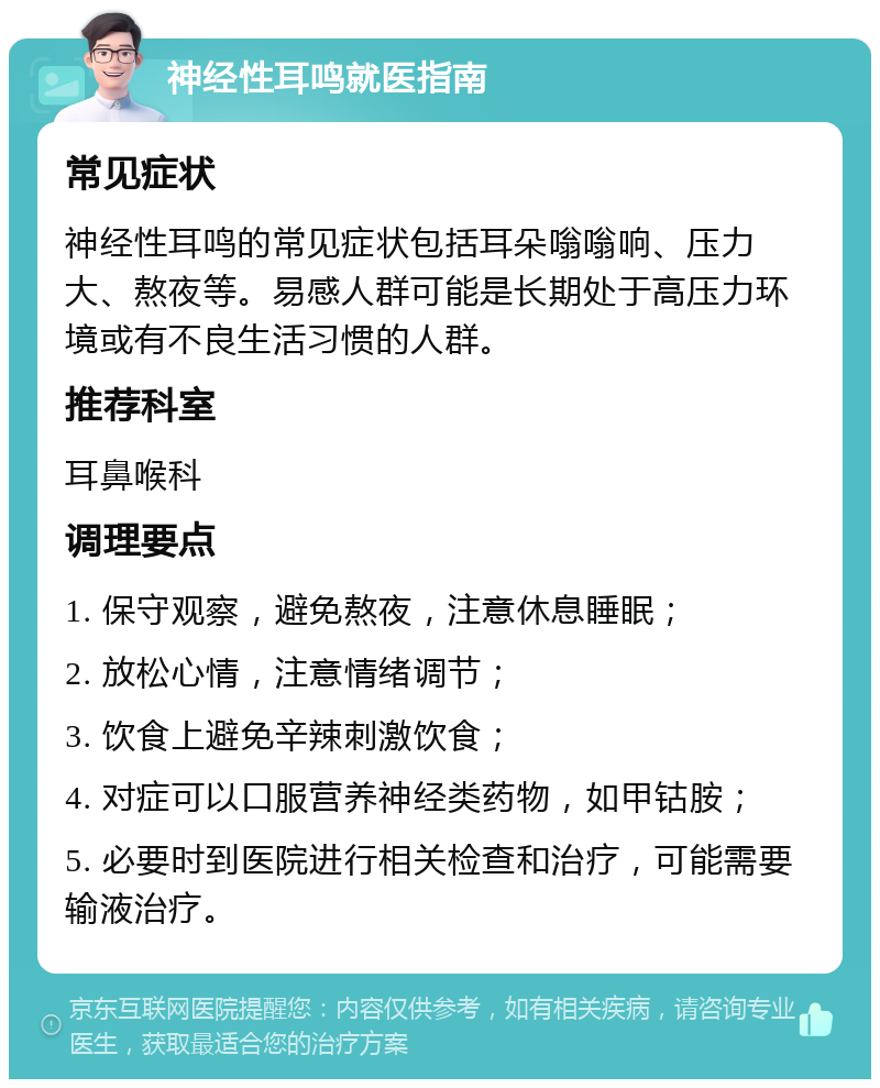 神经性耳鸣就医指南 常见症状 神经性耳鸣的常见症状包括耳朵嗡嗡响、压力大、熬夜等。易感人群可能是长期处于高压力环境或有不良生活习惯的人群。 推荐科室 耳鼻喉科 调理要点 1. 保守观察，避免熬夜，注意休息睡眠； 2. 放松心情，注意情绪调节； 3. 饮食上避免辛辣刺激饮食； 4. 对症可以口服营养神经类药物，如甲钴胺； 5. 必要时到医院进行相关检查和治疗，可能需要输液治疗。