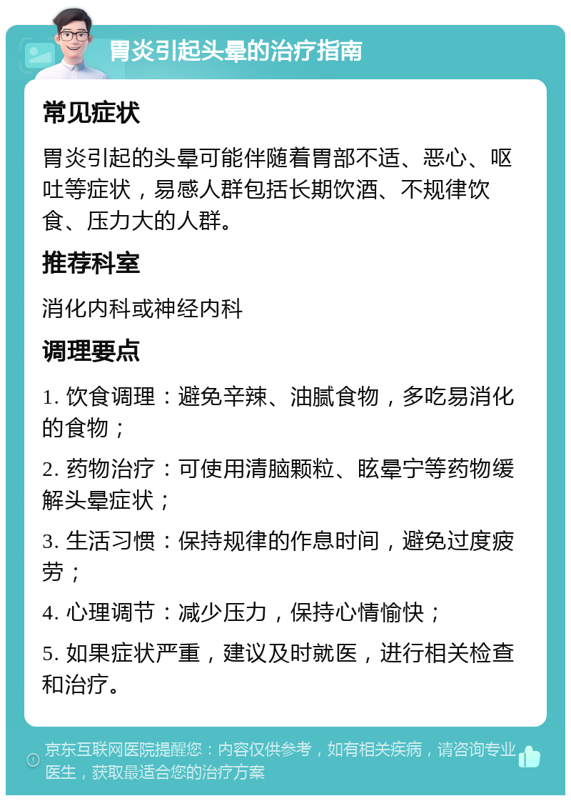 胃炎引起头晕的治疗指南 常见症状 胃炎引起的头晕可能伴随着胃部不适、恶心、呕吐等症状，易感人群包括长期饮酒、不规律饮食、压力大的人群。 推荐科室 消化内科或神经内科 调理要点 1. 饮食调理：避免辛辣、油腻食物，多吃易消化的食物； 2. 药物治疗：可使用清脑颗粒、眩晕宁等药物缓解头晕症状； 3. 生活习惯：保持规律的作息时间，避免过度疲劳； 4. 心理调节：减少压力，保持心情愉快； 5. 如果症状严重，建议及时就医，进行相关检查和治疗。