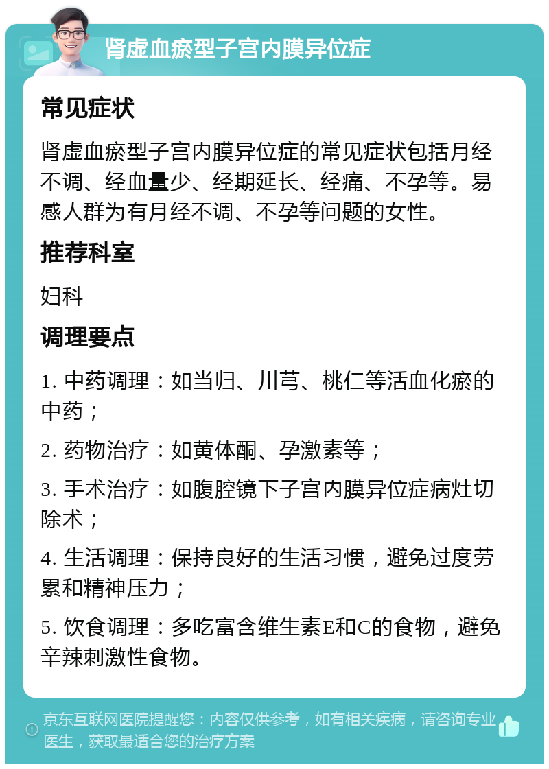 肾虚血瘀型子宫内膜异位症 常见症状 肾虚血瘀型子宫内膜异位症的常见症状包括月经不调、经血量少、经期延长、经痛、不孕等。易感人群为有月经不调、不孕等问题的女性。 推荐科室 妇科 调理要点 1. 中药调理：如当归、川芎、桃仁等活血化瘀的中药； 2. 药物治疗：如黄体酮、孕激素等； 3. 手术治疗：如腹腔镜下子宫内膜异位症病灶切除术； 4. 生活调理：保持良好的生活习惯，避免过度劳累和精神压力； 5. 饮食调理：多吃富含维生素E和C的食物，避免辛辣刺激性食物。