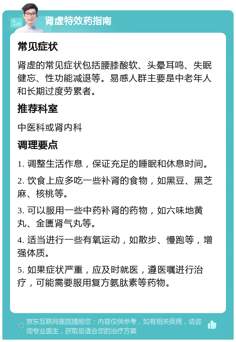 肾虚特效药指南 常见症状 肾虚的常见症状包括腰膝酸软、头晕耳鸣、失眠健忘、性功能减退等。易感人群主要是中老年人和长期过度劳累者。 推荐科室 中医科或肾内科 调理要点 1. 调整生活作息，保证充足的睡眠和休息时间。 2. 饮食上应多吃一些补肾的食物，如黑豆、黑芝麻、核桃等。 3. 可以服用一些中药补肾的药物，如六味地黄丸、金匮肾气丸等。 4. 适当进行一些有氧运动，如散步、慢跑等，增强体质。 5. 如果症状严重，应及时就医，遵医嘱进行治疗，可能需要服用复方氨肽素等药物。