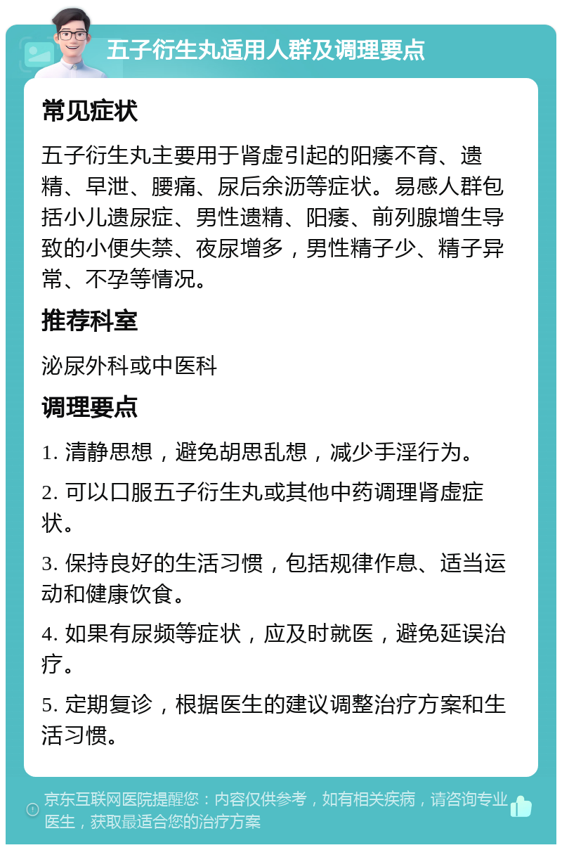 五子衍生丸适用人群及调理要点 常见症状 五子衍生丸主要用于肾虚引起的阳痿不育、遗精、早泄、腰痛、尿后余沥等症状。易感人群包括小儿遗尿症、男性遗精、阳痿、前列腺增生导致的小便失禁、夜尿增多，男性精子少、精子异常、不孕等情况。 推荐科室 泌尿外科或中医科 调理要点 1. 清静思想，避免胡思乱想，减少手淫行为。 2. 可以口服五子衍生丸或其他中药调理肾虚症状。 3. 保持良好的生活习惯，包括规律作息、适当运动和健康饮食。 4. 如果有尿频等症状，应及时就医，避免延误治疗。 5. 定期复诊，根据医生的建议调整治疗方案和生活习惯。