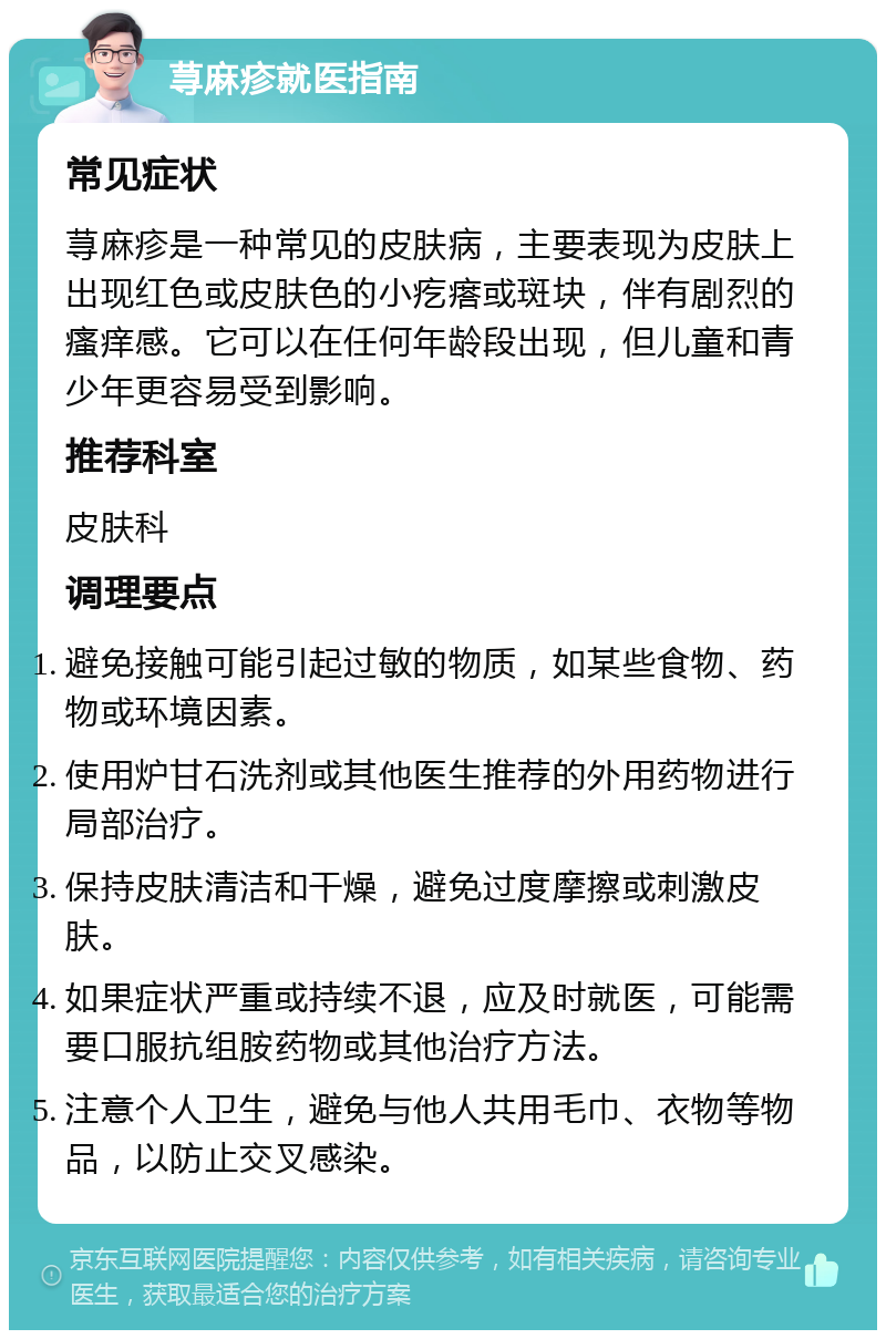 荨麻疹就医指南 常见症状 荨麻疹是一种常见的皮肤病，主要表现为皮肤上出现红色或皮肤色的小疙瘩或斑块，伴有剧烈的瘙痒感。它可以在任何年龄段出现，但儿童和青少年更容易受到影响。 推荐科室 皮肤科 调理要点 避免接触可能引起过敏的物质，如某些食物、药物或环境因素。 使用炉甘石洗剂或其他医生推荐的外用药物进行局部治疗。 保持皮肤清洁和干燥，避免过度摩擦或刺激皮肤。 如果症状严重或持续不退，应及时就医，可能需要口服抗组胺药物或其他治疗方法。 注意个人卫生，避免与他人共用毛巾、衣物等物品，以防止交叉感染。