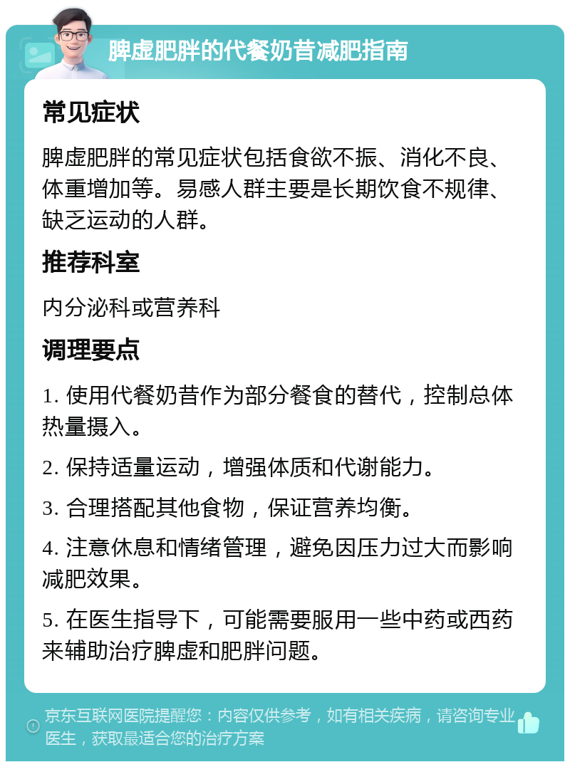 脾虚肥胖的代餐奶昔减肥指南 常见症状 脾虚肥胖的常见症状包括食欲不振、消化不良、体重增加等。易感人群主要是长期饮食不规律、缺乏运动的人群。 推荐科室 内分泌科或营养科 调理要点 1. 使用代餐奶昔作为部分餐食的替代，控制总体热量摄入。 2. 保持适量运动，增强体质和代谢能力。 3. 合理搭配其他食物，保证营养均衡。 4. 注意休息和情绪管理，避免因压力过大而影响减肥效果。 5. 在医生指导下，可能需要服用一些中药或西药来辅助治疗脾虚和肥胖问题。