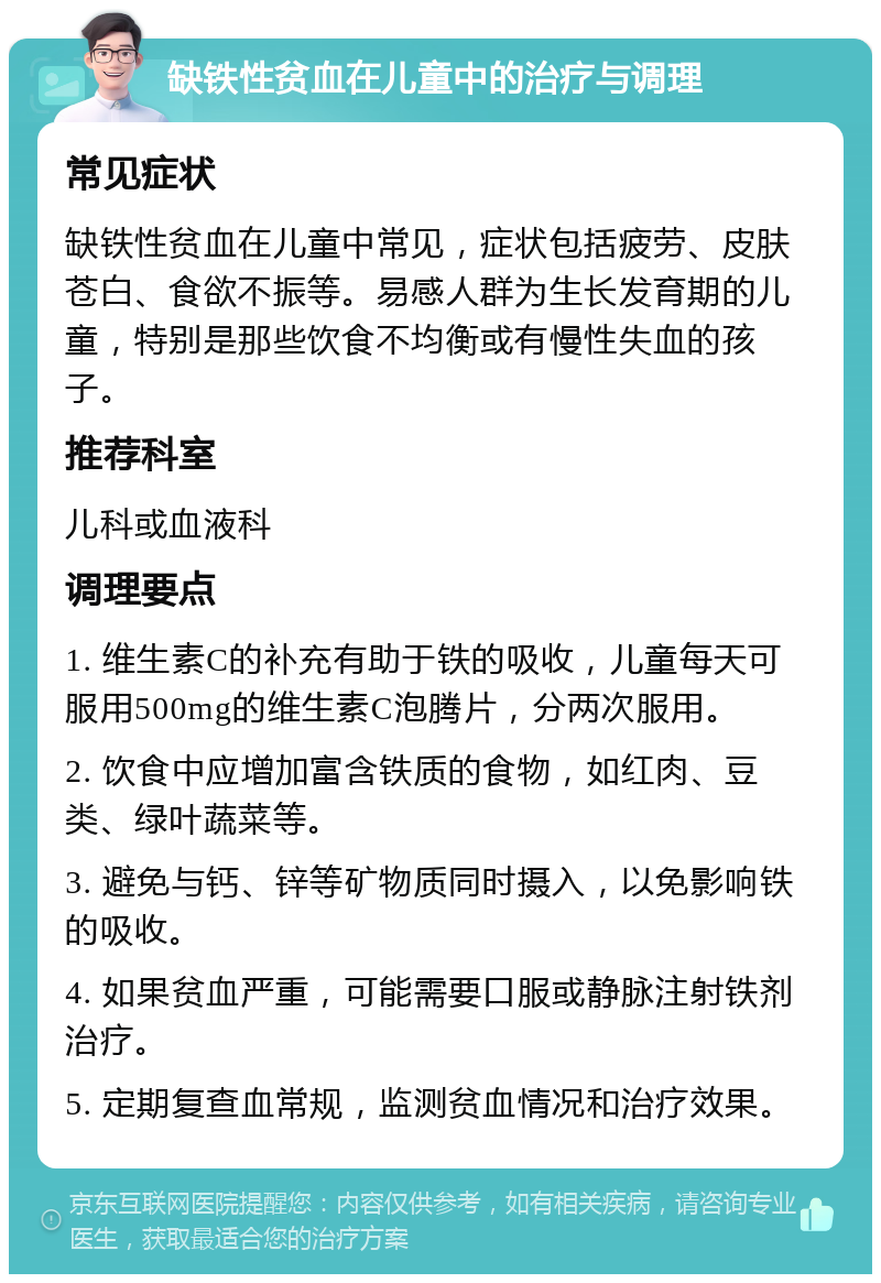 缺铁性贫血在儿童中的治疗与调理 常见症状 缺铁性贫血在儿童中常见，症状包括疲劳、皮肤苍白、食欲不振等。易感人群为生长发育期的儿童，特别是那些饮食不均衡或有慢性失血的孩子。 推荐科室 儿科或血液科 调理要点 1. 维生素C的补充有助于铁的吸收，儿童每天可服用500mg的维生素C泡腾片，分两次服用。 2. 饮食中应增加富含铁质的食物，如红肉、豆类、绿叶蔬菜等。 3. 避免与钙、锌等矿物质同时摄入，以免影响铁的吸收。 4. 如果贫血严重，可能需要口服或静脉注射铁剂治疗。 5. 定期复查血常规，监测贫血情况和治疗效果。