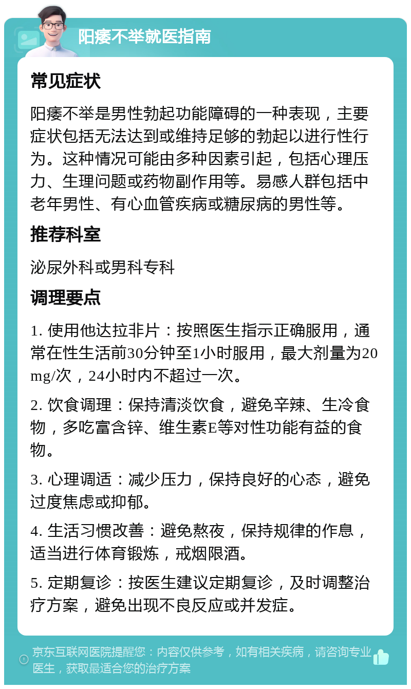 阳痿不举就医指南 常见症状 阳痿不举是男性勃起功能障碍的一种表现，主要症状包括无法达到或维持足够的勃起以进行性行为。这种情况可能由多种因素引起，包括心理压力、生理问题或药物副作用等。易感人群包括中老年男性、有心血管疾病或糖尿病的男性等。 推荐科室 泌尿外科或男科专科 调理要点 1. 使用他达拉非片：按照医生指示正确服用，通常在性生活前30分钟至1小时服用，最大剂量为20mg/次，24小时内不超过一次。 2. 饮食调理：保持清淡饮食，避免辛辣、生冷食物，多吃富含锌、维生素E等对性功能有益的食物。 3. 心理调适：减少压力，保持良好的心态，避免过度焦虑或抑郁。 4. 生活习惯改善：避免熬夜，保持规律的作息，适当进行体育锻炼，戒烟限酒。 5. 定期复诊：按医生建议定期复诊，及时调整治疗方案，避免出现不良反应或并发症。