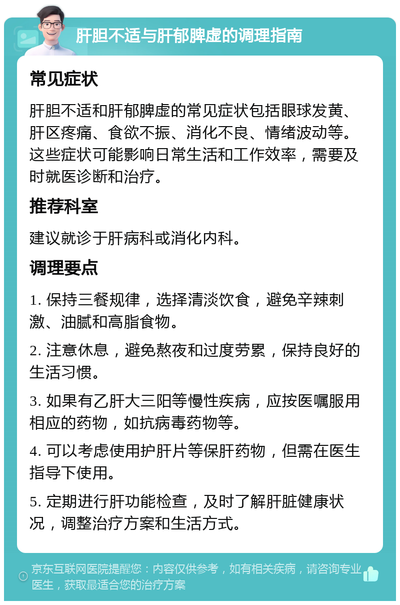 肝胆不适与肝郁脾虚的调理指南 常见症状 肝胆不适和肝郁脾虚的常见症状包括眼球发黄、肝区疼痛、食欲不振、消化不良、情绪波动等。这些症状可能影响日常生活和工作效率，需要及时就医诊断和治疗。 推荐科室 建议就诊于肝病科或消化内科。 调理要点 1. 保持三餐规律，选择清淡饮食，避免辛辣刺激、油腻和高脂食物。 2. 注意休息，避免熬夜和过度劳累，保持良好的生活习惯。 3. 如果有乙肝大三阳等慢性疾病，应按医嘱服用相应的药物，如抗病毒药物等。 4. 可以考虑使用护肝片等保肝药物，但需在医生指导下使用。 5. 定期进行肝功能检查，及时了解肝脏健康状况，调整治疗方案和生活方式。