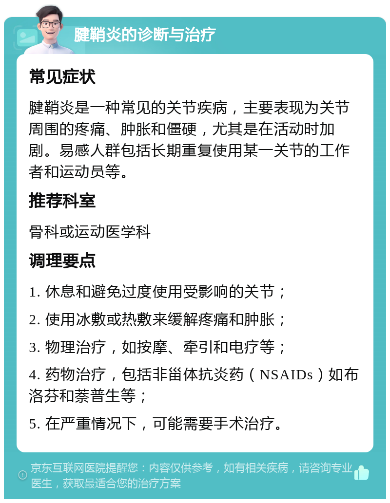 腱鞘炎的诊断与治疗 常见症状 腱鞘炎是一种常见的关节疾病，主要表现为关节周围的疼痛、肿胀和僵硬，尤其是在活动时加剧。易感人群包括长期重复使用某一关节的工作者和运动员等。 推荐科室 骨科或运动医学科 调理要点 1. 休息和避免过度使用受影响的关节； 2. 使用冰敷或热敷来缓解疼痛和肿胀； 3. 物理治疗，如按摩、牵引和电疗等； 4. 药物治疗，包括非甾体抗炎药（NSAIDs）如布洛芬和萘普生等； 5. 在严重情况下，可能需要手术治疗。