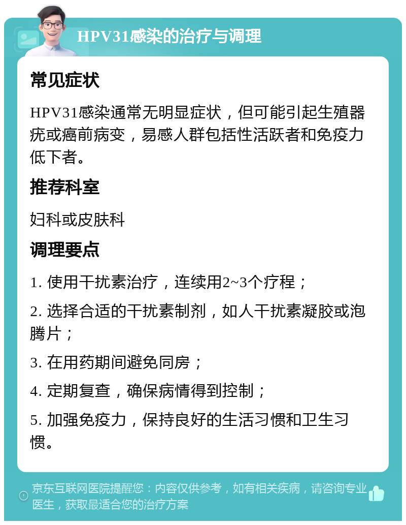 HPV31感染的治疗与调理 常见症状 HPV31感染通常无明显症状，但可能引起生殖器疣或癌前病变，易感人群包括性活跃者和免疫力低下者。 推荐科室 妇科或皮肤科 调理要点 1. 使用干扰素治疗，连续用2~3个疗程； 2. 选择合适的干扰素制剂，如人干扰素凝胶或泡腾片； 3. 在用药期间避免同房； 4. 定期复查，确保病情得到控制； 5. 加强免疫力，保持良好的生活习惯和卫生习惯。