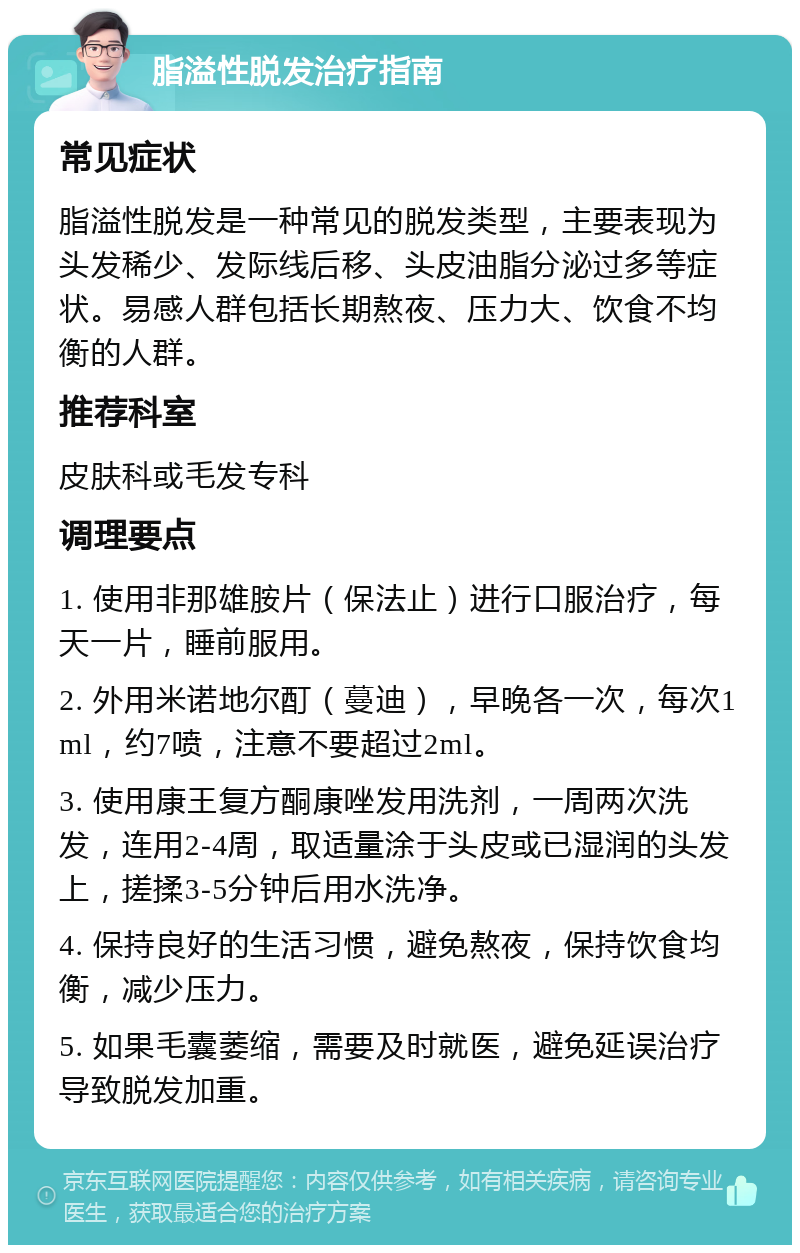 脂溢性脱发治疗指南 常见症状 脂溢性脱发是一种常见的脱发类型，主要表现为头发稀少、发际线后移、头皮油脂分泌过多等症状。易感人群包括长期熬夜、压力大、饮食不均衡的人群。 推荐科室 皮肤科或毛发专科 调理要点 1. 使用非那雄胺片（保法止）进行口服治疗，每天一片，睡前服用。 2. 外用米诺地尔酊（蔓迪），早晚各一次，每次1ml，约7喷，注意不要超过2ml。 3. 使用康王复方酮康唑发用洗剂，一周两次洗发，连用2-4周，取适量涂于头皮或已湿润的头发上，搓揉3-5分钟后用水洗净。 4. 保持良好的生活习惯，避免熬夜，保持饮食均衡，减少压力。 5. 如果毛囊萎缩，需要及时就医，避免延误治疗导致脱发加重。