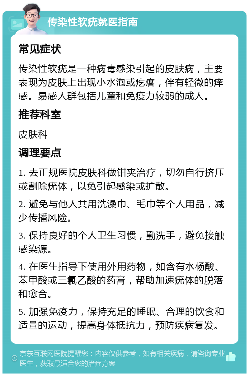 传染性软疣就医指南 常见症状 传染性软疣是一种病毒感染引起的皮肤病，主要表现为皮肤上出现小水泡或疙瘩，伴有轻微的痒感。易感人群包括儿童和免疫力较弱的成人。 推荐科室 皮肤科 调理要点 1. 去正规医院皮肤科做钳夹治疗，切勿自行挤压或割除疣体，以免引起感染或扩散。 2. 避免与他人共用洗澡巾、毛巾等个人用品，减少传播风险。 3. 保持良好的个人卫生习惯，勤洗手，避免接触感染源。 4. 在医生指导下使用外用药物，如含有水杨酸、苯甲酸或三氯乙酸的药膏，帮助加速疣体的脱落和愈合。 5. 加强免疫力，保持充足的睡眠、合理的饮食和适量的运动，提高身体抵抗力，预防疾病复发。