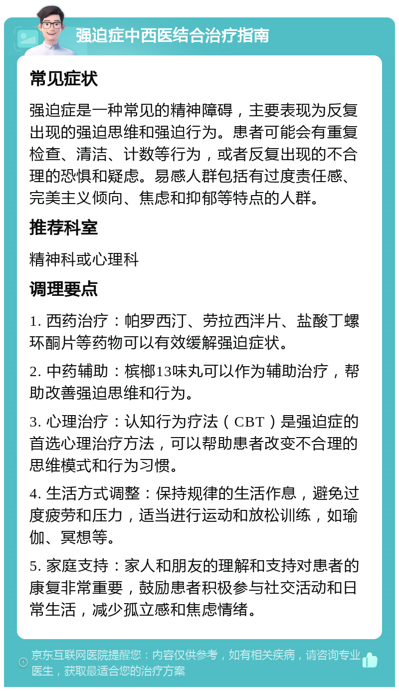 强迫症中西医结合治疗指南 常见症状 强迫症是一种常见的精神障碍，主要表现为反复出现的强迫思维和强迫行为。患者可能会有重复检查、清洁、计数等行为，或者反复出现的不合理的恐惧和疑虑。易感人群包括有过度责任感、完美主义倾向、焦虑和抑郁等特点的人群。 推荐科室 精神科或心理科 调理要点 1. 西药治疗：帕罗西汀、劳拉西泮片、盐酸丁螺环酮片等药物可以有效缓解强迫症状。 2. 中药辅助：槟榔13味丸可以作为辅助治疗，帮助改善强迫思维和行为。 3. 心理治疗：认知行为疗法（CBT）是强迫症的首选心理治疗方法，可以帮助患者改变不合理的思维模式和行为习惯。 4. 生活方式调整：保持规律的生活作息，避免过度疲劳和压力，适当进行运动和放松训练，如瑜伽、冥想等。 5. 家庭支持：家人和朋友的理解和支持对患者的康复非常重要，鼓励患者积极参与社交活动和日常生活，减少孤立感和焦虑情绪。