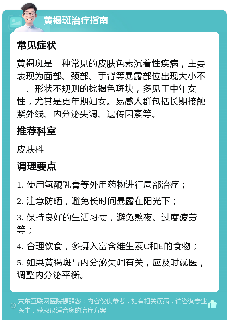 黄褐斑治疗指南 常见症状 黄褐斑是一种常见的皮肤色素沉着性疾病，主要表现为面部、颈部、手背等暴露部位出现大小不一、形状不规则的棕褐色斑块，多见于中年女性，尤其是更年期妇女。易感人群包括长期接触紫外线、内分泌失调、遗传因素等。 推荐科室 皮肤科 调理要点 1. 使用氢醌乳膏等外用药物进行局部治疗； 2. 注意防晒，避免长时间暴露在阳光下； 3. 保持良好的生活习惯，避免熬夜、过度疲劳等； 4. 合理饮食，多摄入富含维生素C和E的食物； 5. 如果黄褐斑与内分泌失调有关，应及时就医，调整内分泌平衡。