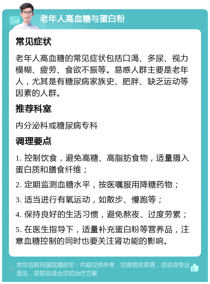 老年人高血糖与蛋白粉 常见症状 老年人高血糖的常见症状包括口渴、多尿、视力模糊、疲劳、食欲不振等。易感人群主要是老年人，尤其是有糖尿病家族史、肥胖、缺乏运动等因素的人群。 推荐科室 内分泌科或糖尿病专科 调理要点 1. 控制饮食，避免高糖、高脂肪食物，适量摄入蛋白质和膳食纤维； 2. 定期监测血糖水平，按医嘱服用降糖药物； 3. 适当进行有氧运动，如散步、慢跑等； 4. 保持良好的生活习惯，避免熬夜、过度劳累； 5. 在医生指导下，适量补充蛋白粉等营养品，注意血糖控制的同时也要关注肾功能的影响。