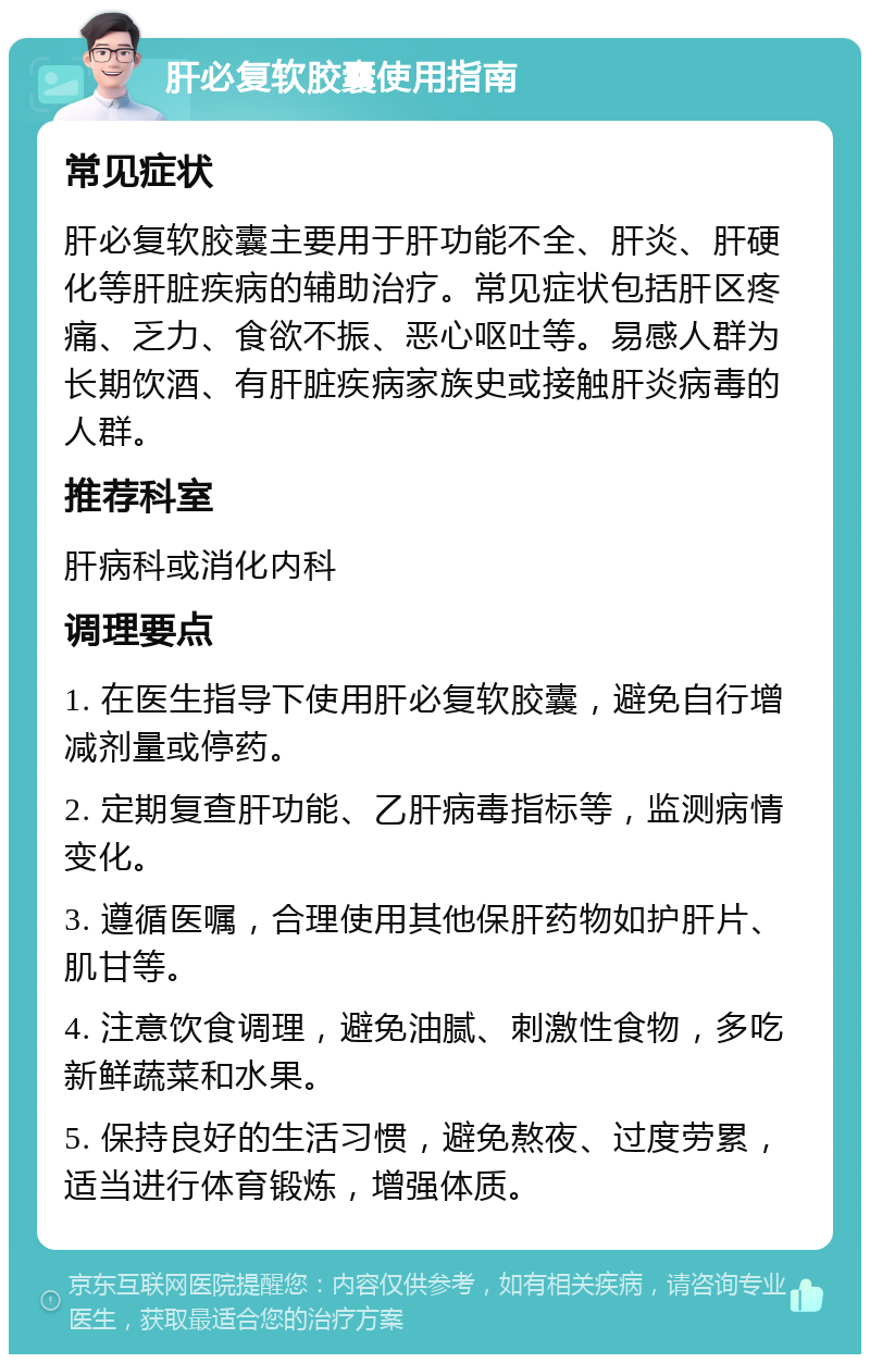 肝必复软胶囊使用指南 常见症状 肝必复软胶囊主要用于肝功能不全、肝炎、肝硬化等肝脏疾病的辅助治疗。常见症状包括肝区疼痛、乏力、食欲不振、恶心呕吐等。易感人群为长期饮酒、有肝脏疾病家族史或接触肝炎病毒的人群。 推荐科室 肝病科或消化内科 调理要点 1. 在医生指导下使用肝必复软胶囊，避免自行增减剂量或停药。 2. 定期复查肝功能、乙肝病毒指标等，监测病情变化。 3. 遵循医嘱，合理使用其他保肝药物如护肝片、肌甘等。 4. 注意饮食调理，避免油腻、刺激性食物，多吃新鲜蔬菜和水果。 5. 保持良好的生活习惯，避免熬夜、过度劳累，适当进行体育锻炼，增强体质。