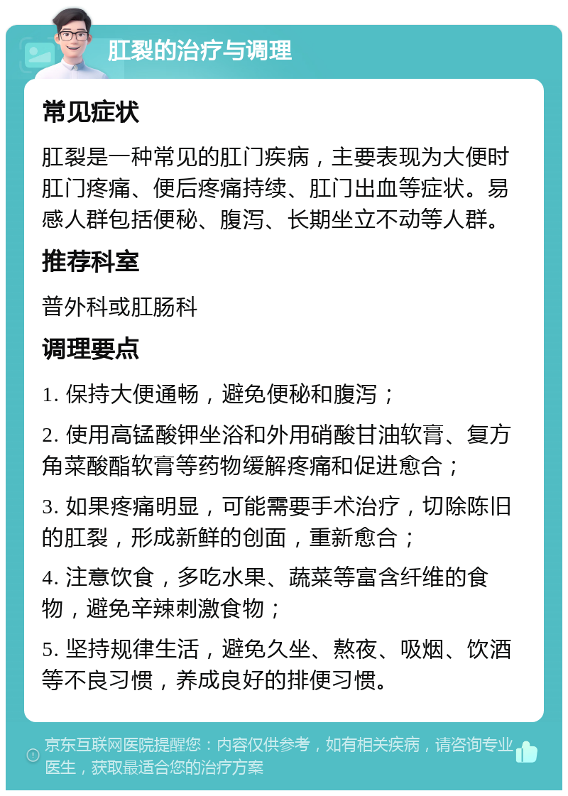 肛裂的治疗与调理 常见症状 肛裂是一种常见的肛门疾病，主要表现为大便时肛门疼痛、便后疼痛持续、肛门出血等症状。易感人群包括便秘、腹泻、长期坐立不动等人群。 推荐科室 普外科或肛肠科 调理要点 1. 保持大便通畅，避免便秘和腹泻； 2. 使用高锰酸钾坐浴和外用硝酸甘油软膏、复方角菜酸酯软膏等药物缓解疼痛和促进愈合； 3. 如果疼痛明显，可能需要手术治疗，切除陈旧的肛裂，形成新鲜的创面，重新愈合； 4. 注意饮食，多吃水果、蔬菜等富含纤维的食物，避免辛辣刺激食物； 5. 坚持规律生活，避免久坐、熬夜、吸烟、饮酒等不良习惯，养成良好的排便习惯。