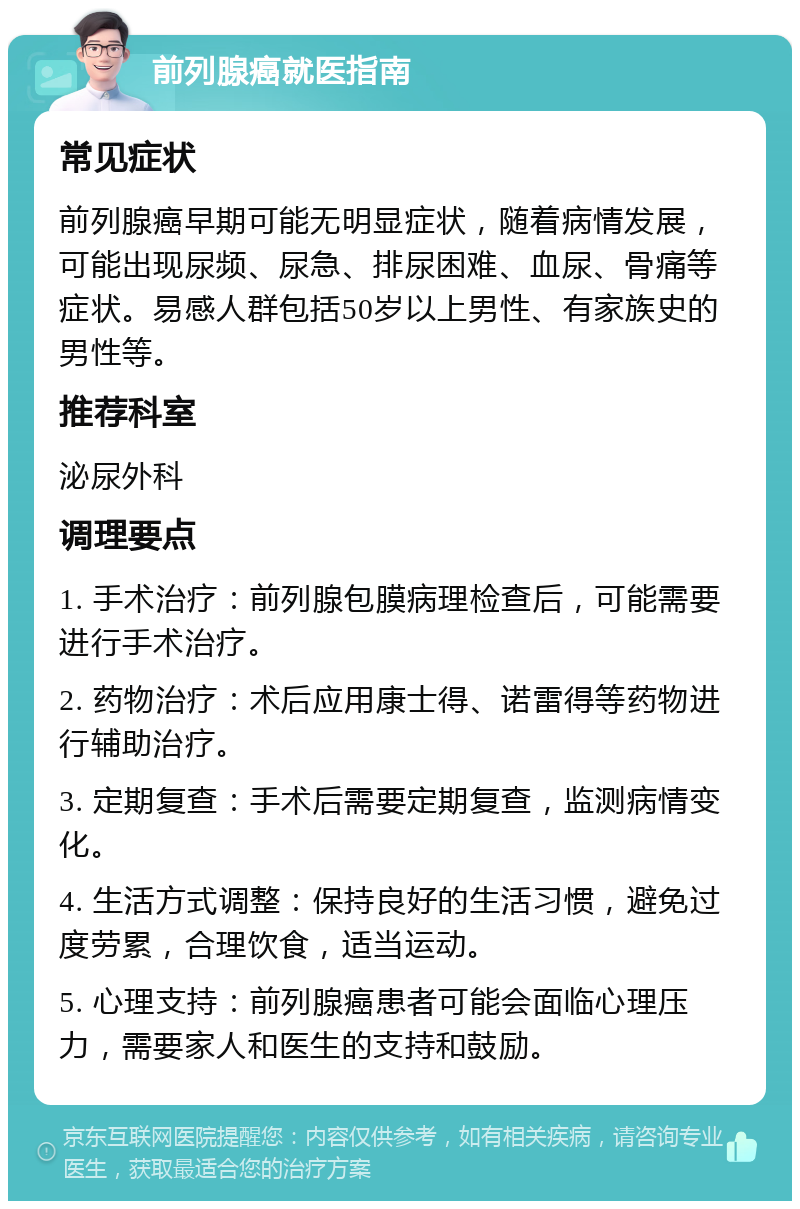 前列腺癌就医指南 常见症状 前列腺癌早期可能无明显症状，随着病情发展，可能出现尿频、尿急、排尿困难、血尿、骨痛等症状。易感人群包括50岁以上男性、有家族史的男性等。 推荐科室 泌尿外科 调理要点 1. 手术治疗：前列腺包膜病理检查后，可能需要进行手术治疗。 2. 药物治疗：术后应用康士得、诺雷得等药物进行辅助治疗。 3. 定期复查：手术后需要定期复查，监测病情变化。 4. 生活方式调整：保持良好的生活习惯，避免过度劳累，合理饮食，适当运动。 5. 心理支持：前列腺癌患者可能会面临心理压力，需要家人和医生的支持和鼓励。