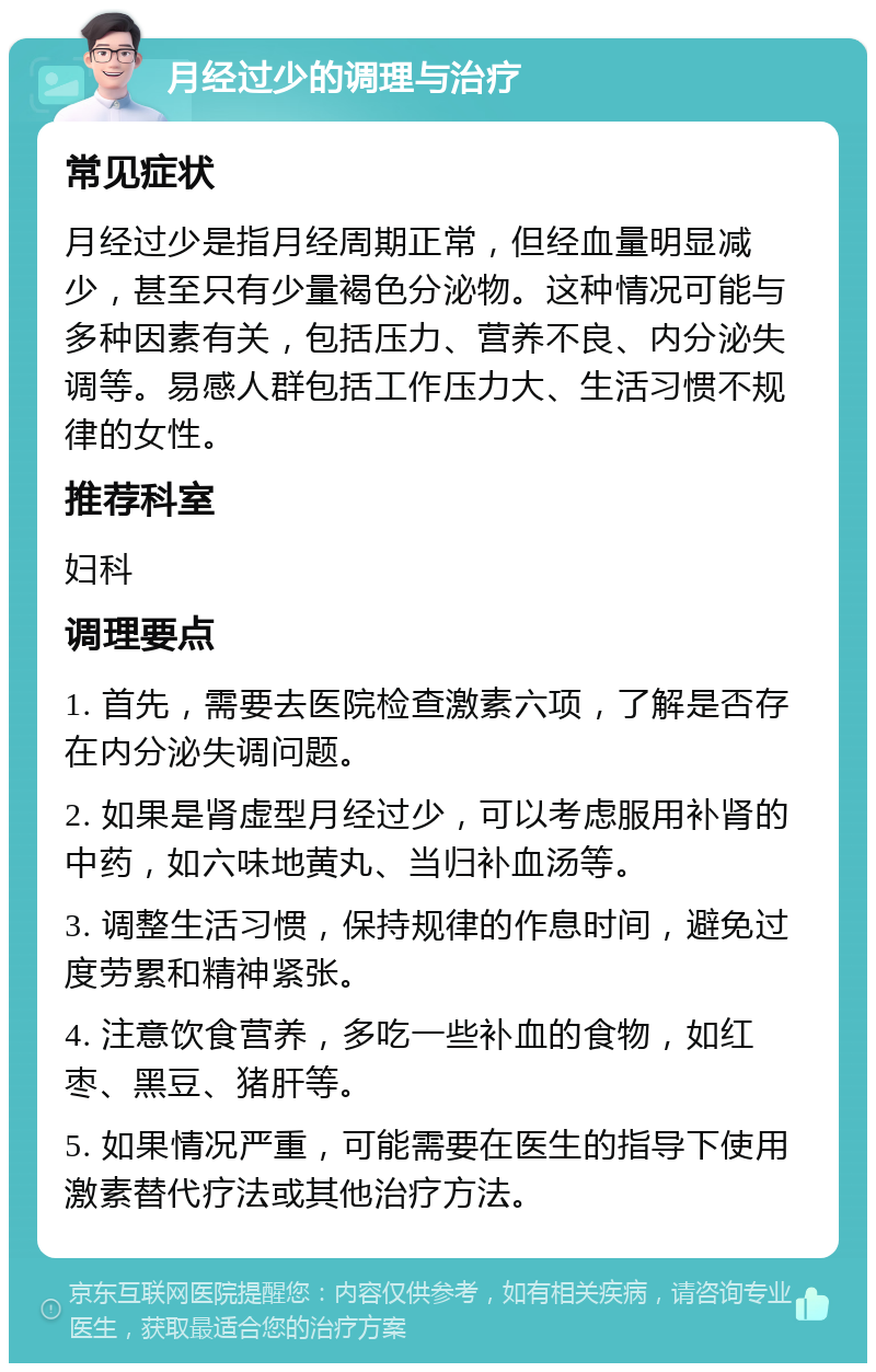 月经过少的调理与治疗 常见症状 月经过少是指月经周期正常，但经血量明显减少，甚至只有少量褐色分泌物。这种情况可能与多种因素有关，包括压力、营养不良、内分泌失调等。易感人群包括工作压力大、生活习惯不规律的女性。 推荐科室 妇科 调理要点 1. 首先，需要去医院检查激素六项，了解是否存在内分泌失调问题。 2. 如果是肾虚型月经过少，可以考虑服用补肾的中药，如六味地黄丸、当归补血汤等。 3. 调整生活习惯，保持规律的作息时间，避免过度劳累和精神紧张。 4. 注意饮食营养，多吃一些补血的食物，如红枣、黑豆、猪肝等。 5. 如果情况严重，可能需要在医生的指导下使用激素替代疗法或其他治疗方法。