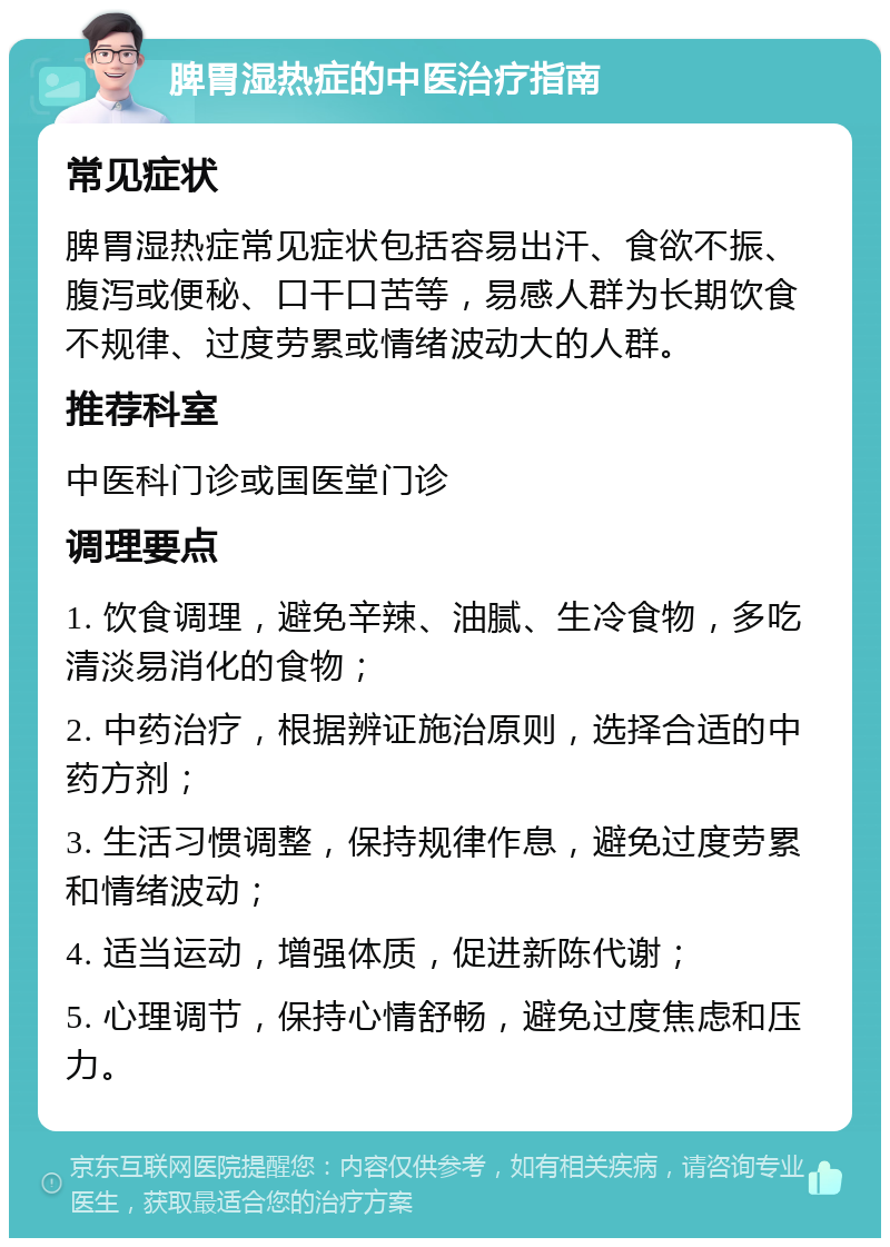 脾胃湿热症的中医治疗指南 常见症状 脾胃湿热症常见症状包括容易出汗、食欲不振、腹泻或便秘、口干口苦等，易感人群为长期饮食不规律、过度劳累或情绪波动大的人群。 推荐科室 中医科门诊或国医堂门诊 调理要点 1. 饮食调理，避免辛辣、油腻、生冷食物，多吃清淡易消化的食物； 2. 中药治疗，根据辨证施治原则，选择合适的中药方剂； 3. 生活习惯调整，保持规律作息，避免过度劳累和情绪波动； 4. 适当运动，增强体质，促进新陈代谢； 5. 心理调节，保持心情舒畅，避免过度焦虑和压力。