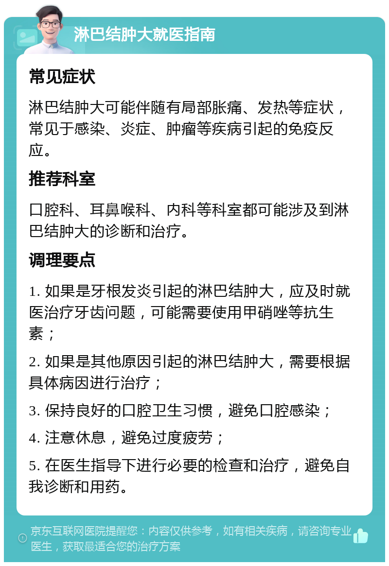 淋巴结肿大就医指南 常见症状 淋巴结肿大可能伴随有局部胀痛、发热等症状，常见于感染、炎症、肿瘤等疾病引起的免疫反应。 推荐科室 口腔科、耳鼻喉科、内科等科室都可能涉及到淋巴结肿大的诊断和治疗。 调理要点 1. 如果是牙根发炎引起的淋巴结肿大，应及时就医治疗牙齿问题，可能需要使用甲硝唑等抗生素； 2. 如果是其他原因引起的淋巴结肿大，需要根据具体病因进行治疗； 3. 保持良好的口腔卫生习惯，避免口腔感染； 4. 注意休息，避免过度疲劳； 5. 在医生指导下进行必要的检查和治疗，避免自我诊断和用药。