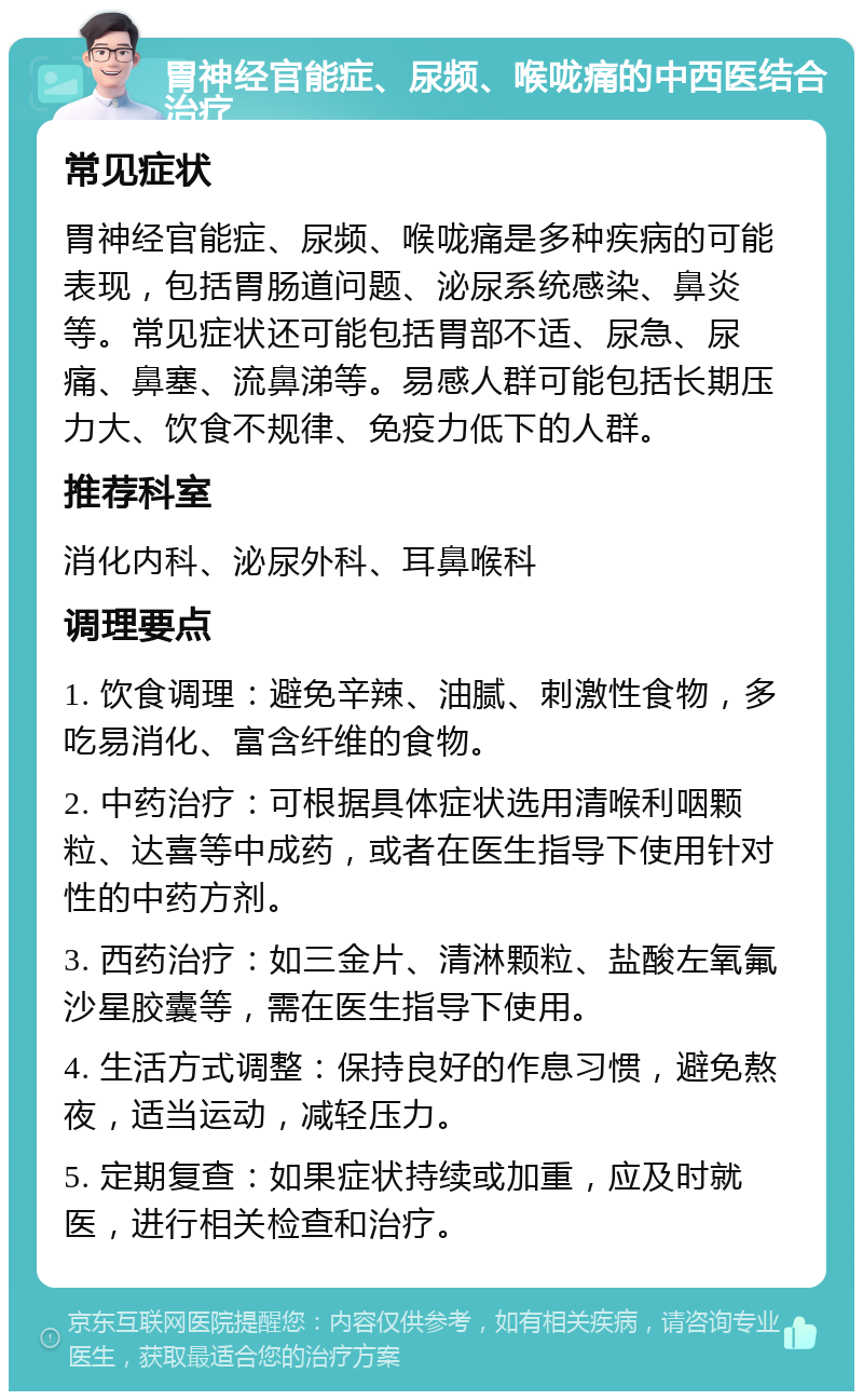 胃神经官能症、尿频、喉咙痛的中西医结合治疗 常见症状 胃神经官能症、尿频、喉咙痛是多种疾病的可能表现，包括胃肠道问题、泌尿系统感染、鼻炎等。常见症状还可能包括胃部不适、尿急、尿痛、鼻塞、流鼻涕等。易感人群可能包括长期压力大、饮食不规律、免疫力低下的人群。 推荐科室 消化内科、泌尿外科、耳鼻喉科 调理要点 1. 饮食调理：避免辛辣、油腻、刺激性食物，多吃易消化、富含纤维的食物。 2. 中药治疗：可根据具体症状选用清喉利咽颗粒、达喜等中成药，或者在医生指导下使用针对性的中药方剂。 3. 西药治疗：如三金片、清淋颗粒、盐酸左氧氟沙星胶囊等，需在医生指导下使用。 4. 生活方式调整：保持良好的作息习惯，避免熬夜，适当运动，减轻压力。 5. 定期复查：如果症状持续或加重，应及时就医，进行相关检查和治疗。