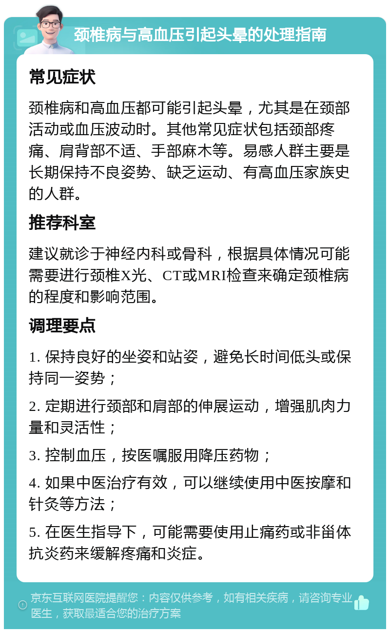 颈椎病与高血压引起头晕的处理指南 常见症状 颈椎病和高血压都可能引起头晕，尤其是在颈部活动或血压波动时。其他常见症状包括颈部疼痛、肩背部不适、手部麻木等。易感人群主要是长期保持不良姿势、缺乏运动、有高血压家族史的人群。 推荐科室 建议就诊于神经内科或骨科，根据具体情况可能需要进行颈椎X光、CT或MRI检查来确定颈椎病的程度和影响范围。 调理要点 1. 保持良好的坐姿和站姿，避免长时间低头或保持同一姿势； 2. 定期进行颈部和肩部的伸展运动，增强肌肉力量和灵活性； 3. 控制血压，按医嘱服用降压药物； 4. 如果中医治疗有效，可以继续使用中医按摩和针灸等方法； 5. 在医生指导下，可能需要使用止痛药或非甾体抗炎药来缓解疼痛和炎症。