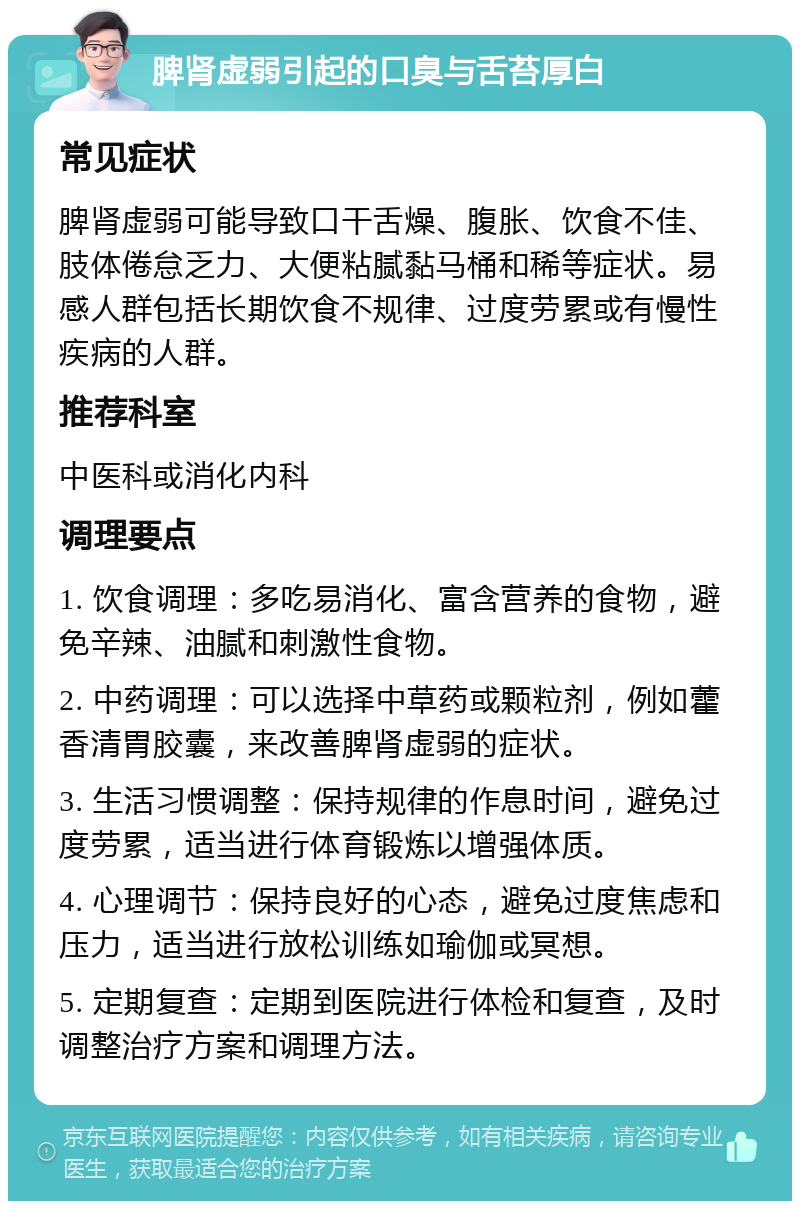 脾肾虚弱引起的口臭与舌苔厚白 常见症状 脾肾虚弱可能导致口干舌燥、腹胀、饮食不佳、肢体倦怠乏力、大便粘腻黏马桶和稀等症状。易感人群包括长期饮食不规律、过度劳累或有慢性疾病的人群。 推荐科室 中医科或消化内科 调理要点 1. 饮食调理：多吃易消化、富含营养的食物，避免辛辣、油腻和刺激性食物。 2. 中药调理：可以选择中草药或颗粒剂，例如藿香清胃胶囊，来改善脾肾虚弱的症状。 3. 生活习惯调整：保持规律的作息时间，避免过度劳累，适当进行体育锻炼以增强体质。 4. 心理调节：保持良好的心态，避免过度焦虑和压力，适当进行放松训练如瑜伽或冥想。 5. 定期复查：定期到医院进行体检和复查，及时调整治疗方案和调理方法。