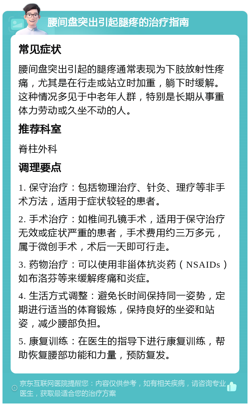 腰间盘突出引起腿疼的治疗指南 常见症状 腰间盘突出引起的腿疼通常表现为下肢放射性疼痛，尤其是在行走或站立时加重，躺下时缓解。这种情况多见于中老年人群，特别是长期从事重体力劳动或久坐不动的人。 推荐科室 脊柱外科 调理要点 1. 保守治疗：包括物理治疗、针灸、理疗等非手术方法，适用于症状较轻的患者。 2. 手术治疗：如椎间孔镜手术，适用于保守治疗无效或症状严重的患者，手术费用约三万多元，属于微创手术，术后一天即可行走。 3. 药物治疗：可以使用非甾体抗炎药（NSAIDs）如布洛芬等来缓解疼痛和炎症。 4. 生活方式调整：避免长时间保持同一姿势，定期进行适当的体育锻炼，保持良好的坐姿和站姿，减少腰部负担。 5. 康复训练：在医生的指导下进行康复训练，帮助恢复腰部功能和力量，预防复发。