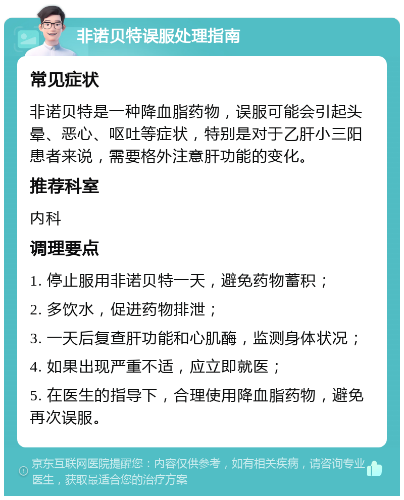 非诺贝特误服处理指南 常见症状 非诺贝特是一种降血脂药物，误服可能会引起头晕、恶心、呕吐等症状，特别是对于乙肝小三阳患者来说，需要格外注意肝功能的变化。 推荐科室 内科 调理要点 1. 停止服用非诺贝特一天，避免药物蓄积； 2. 多饮水，促进药物排泄； 3. 一天后复查肝功能和心肌酶，监测身体状况； 4. 如果出现严重不适，应立即就医； 5. 在医生的指导下，合理使用降血脂药物，避免再次误服。