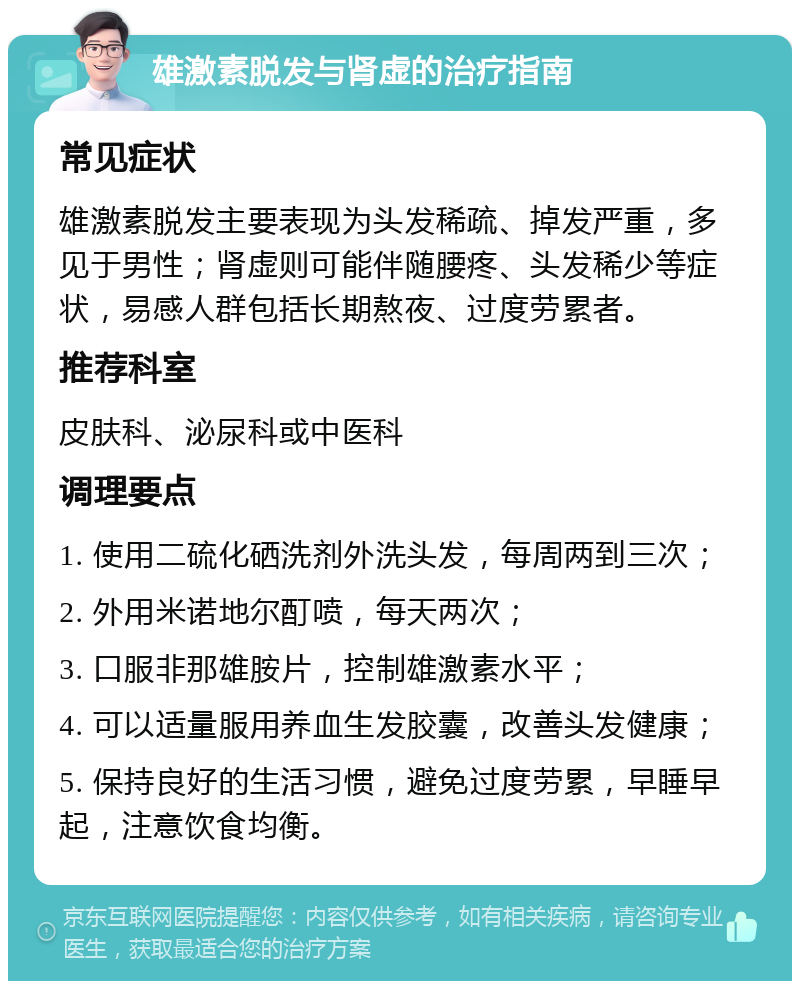 雄激素脱发与肾虚的治疗指南 常见症状 雄激素脱发主要表现为头发稀疏、掉发严重，多见于男性；肾虚则可能伴随腰疼、头发稀少等症状，易感人群包括长期熬夜、过度劳累者。 推荐科室 皮肤科、泌尿科或中医科 调理要点 1. 使用二硫化硒洗剂外洗头发，每周两到三次； 2. 外用米诺地尔酊喷，每天两次； 3. 口服非那雄胺片，控制雄激素水平； 4. 可以适量服用养血生发胶囊，改善头发健康； 5. 保持良好的生活习惯，避免过度劳累，早睡早起，注意饮食均衡。