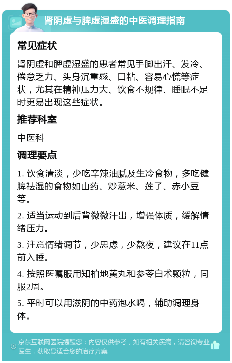 肾阴虚与脾虚湿盛的中医调理指南 常见症状 肾阴虚和脾虚湿盛的患者常见手脚出汗、发冷、倦怠乏力、头身沉重感、口粘、容易心慌等症状，尤其在精神压力大、饮食不规律、睡眠不足时更易出现这些症状。 推荐科室 中医科 调理要点 1. 饮食清淡，少吃辛辣油腻及生冷食物，多吃健脾祛湿的食物如山药、炒薏米、莲子、赤小豆等。 2. 适当运动到后背微微汗出，增强体质，缓解情绪压力。 3. 注意情绪调节，少思虑，少熬夜，建议在11点前入睡。 4. 按照医嘱服用知柏地黄丸和参苓白术颗粒，同服2周。 5. 平时可以用滋阴的中药泡水喝，辅助调理身体。