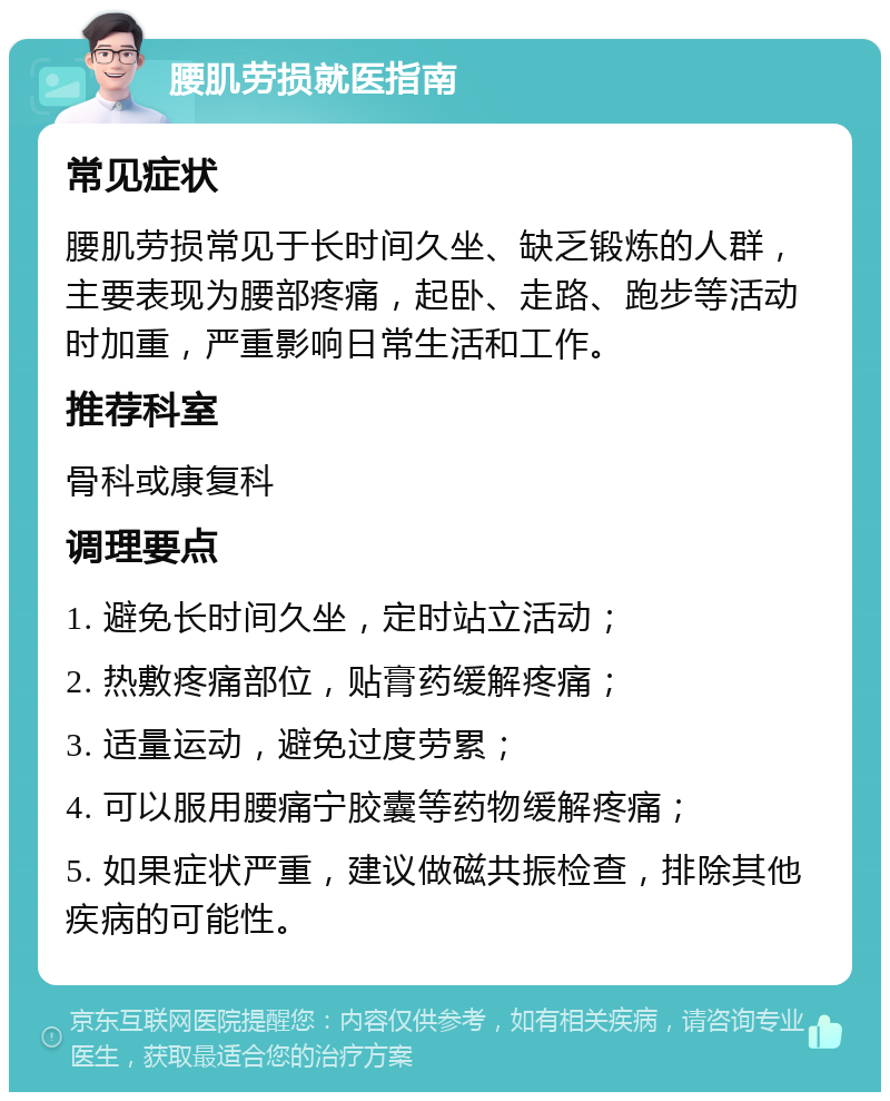 腰肌劳损就医指南 常见症状 腰肌劳损常见于长时间久坐、缺乏锻炼的人群，主要表现为腰部疼痛，起卧、走路、跑步等活动时加重，严重影响日常生活和工作。 推荐科室 骨科或康复科 调理要点 1. 避免长时间久坐，定时站立活动； 2. 热敷疼痛部位，贴膏药缓解疼痛； 3. 适量运动，避免过度劳累； 4. 可以服用腰痛宁胶囊等药物缓解疼痛； 5. 如果症状严重，建议做磁共振检查，排除其他疾病的可能性。