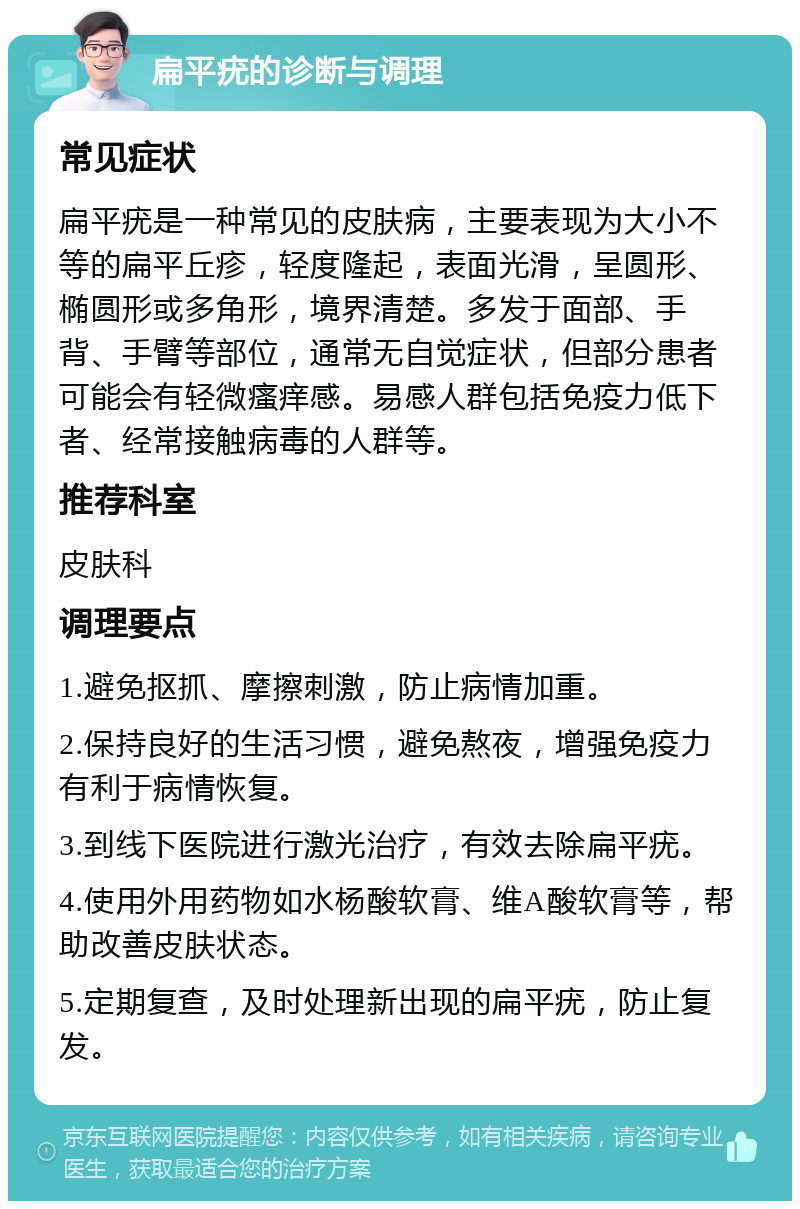 扁平疣的诊断与调理 常见症状 扁平疣是一种常见的皮肤病，主要表现为大小不等的扁平丘疹，轻度隆起，表面光滑，呈圆形、椭圆形或多角形，境界清楚。多发于面部、手背、手臂等部位，通常无自觉症状，但部分患者可能会有轻微瘙痒感。易感人群包括免疫力低下者、经常接触病毒的人群等。 推荐科室 皮肤科 调理要点 1.避免抠抓、摩擦刺激，防止病情加重。 2.保持良好的生活习惯，避免熬夜，增强免疫力有利于病情恢复。 3.到线下医院进行激光治疗，有效去除扁平疣。 4.使用外用药物如水杨酸软膏、维A酸软膏等，帮助改善皮肤状态。 5.定期复查，及时处理新出现的扁平疣，防止复发。