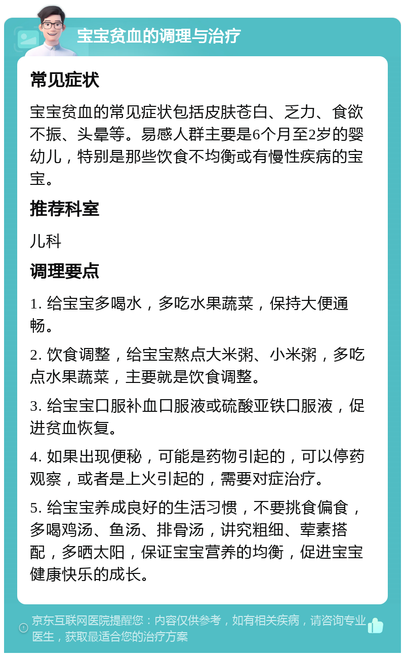 宝宝贫血的调理与治疗 常见症状 宝宝贫血的常见症状包括皮肤苍白、乏力、食欲不振、头晕等。易感人群主要是6个月至2岁的婴幼儿，特别是那些饮食不均衡或有慢性疾病的宝宝。 推荐科室 儿科 调理要点 1. 给宝宝多喝水，多吃水果蔬菜，保持大便通畅。 2. 饮食调整，给宝宝熬点大米粥、小米粥，多吃点水果蔬菜，主要就是饮食调整。 3. 给宝宝口服补血口服液或硫酸亚铁口服液，促进贫血恢复。 4. 如果出现便秘，可能是药物引起的，可以停药观察，或者是上火引起的，需要对症治疗。 5. 给宝宝养成良好的生活习惯，不要挑食偏食，多喝鸡汤、鱼汤、排骨汤，讲究粗细、荤素搭配，多晒太阳，保证宝宝营养的均衡，促进宝宝健康快乐的成长。