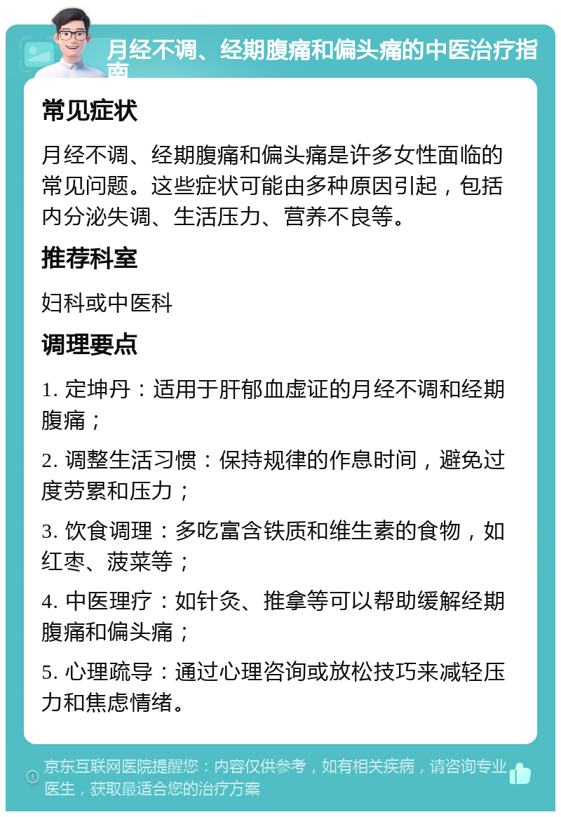 月经不调、经期腹痛和偏头痛的中医治疗指南 常见症状 月经不调、经期腹痛和偏头痛是许多女性面临的常见问题。这些症状可能由多种原因引起，包括内分泌失调、生活压力、营养不良等。 推荐科室 妇科或中医科 调理要点 1. 定坤丹：适用于肝郁血虚证的月经不调和经期腹痛； 2. 调整生活习惯：保持规律的作息时间，避免过度劳累和压力； 3. 饮食调理：多吃富含铁质和维生素的食物，如红枣、菠菜等； 4. 中医理疗：如针灸、推拿等可以帮助缓解经期腹痛和偏头痛； 5. 心理疏导：通过心理咨询或放松技巧来减轻压力和焦虑情绪。