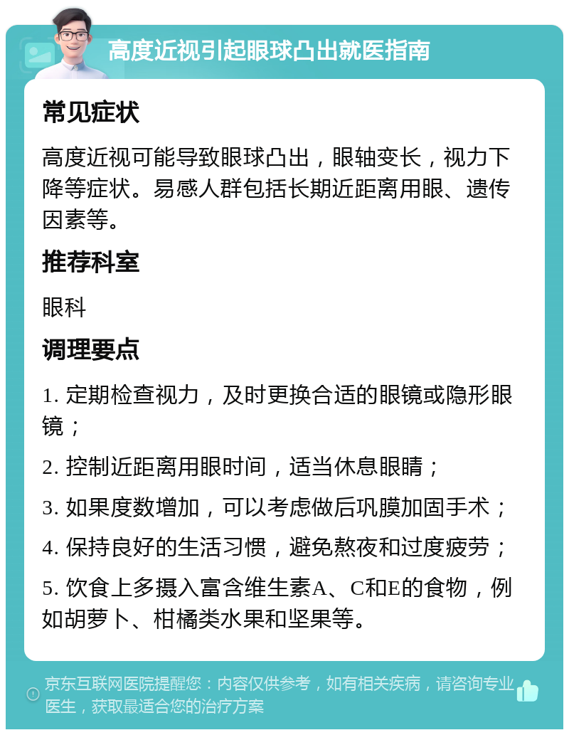 高度近视引起眼球凸出就医指南 常见症状 高度近视可能导致眼球凸出，眼轴变长，视力下降等症状。易感人群包括长期近距离用眼、遗传因素等。 推荐科室 眼科 调理要点 1. 定期检查视力，及时更换合适的眼镜或隐形眼镜； 2. 控制近距离用眼时间，适当休息眼睛； 3. 如果度数增加，可以考虑做后巩膜加固手术； 4. 保持良好的生活习惯，避免熬夜和过度疲劳； 5. 饮食上多摄入富含维生素A、C和E的食物，例如胡萝卜、柑橘类水果和坚果等。