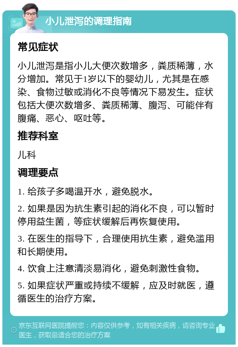 小儿泄泻的调理指南 常见症状 小儿泄泻是指小儿大便次数增多，粪质稀薄，水分增加。常见于1岁以下的婴幼儿，尤其是在感染、食物过敏或消化不良等情况下易发生。症状包括大便次数增多、粪质稀薄、腹泻、可能伴有腹痛、恶心、呕吐等。 推荐科室 儿科 调理要点 1. 给孩子多喝温开水，避免脱水。 2. 如果是因为抗生素引起的消化不良，可以暂时停用益生菌，等症状缓解后再恢复使用。 3. 在医生的指导下，合理使用抗生素，避免滥用和长期使用。 4. 饮食上注意清淡易消化，避免刺激性食物。 5. 如果症状严重或持续不缓解，应及时就医，遵循医生的治疗方案。