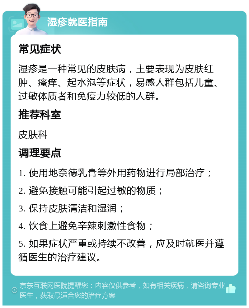 湿疹就医指南 常见症状 湿疹是一种常见的皮肤病，主要表现为皮肤红肿、瘙痒、起水泡等症状，易感人群包括儿童、过敏体质者和免疫力较低的人群。 推荐科室 皮肤科 调理要点 1. 使用地奈德乳膏等外用药物进行局部治疗； 2. 避免接触可能引起过敏的物质； 3. 保持皮肤清洁和湿润； 4. 饮食上避免辛辣刺激性食物； 5. 如果症状严重或持续不改善，应及时就医并遵循医生的治疗建议。