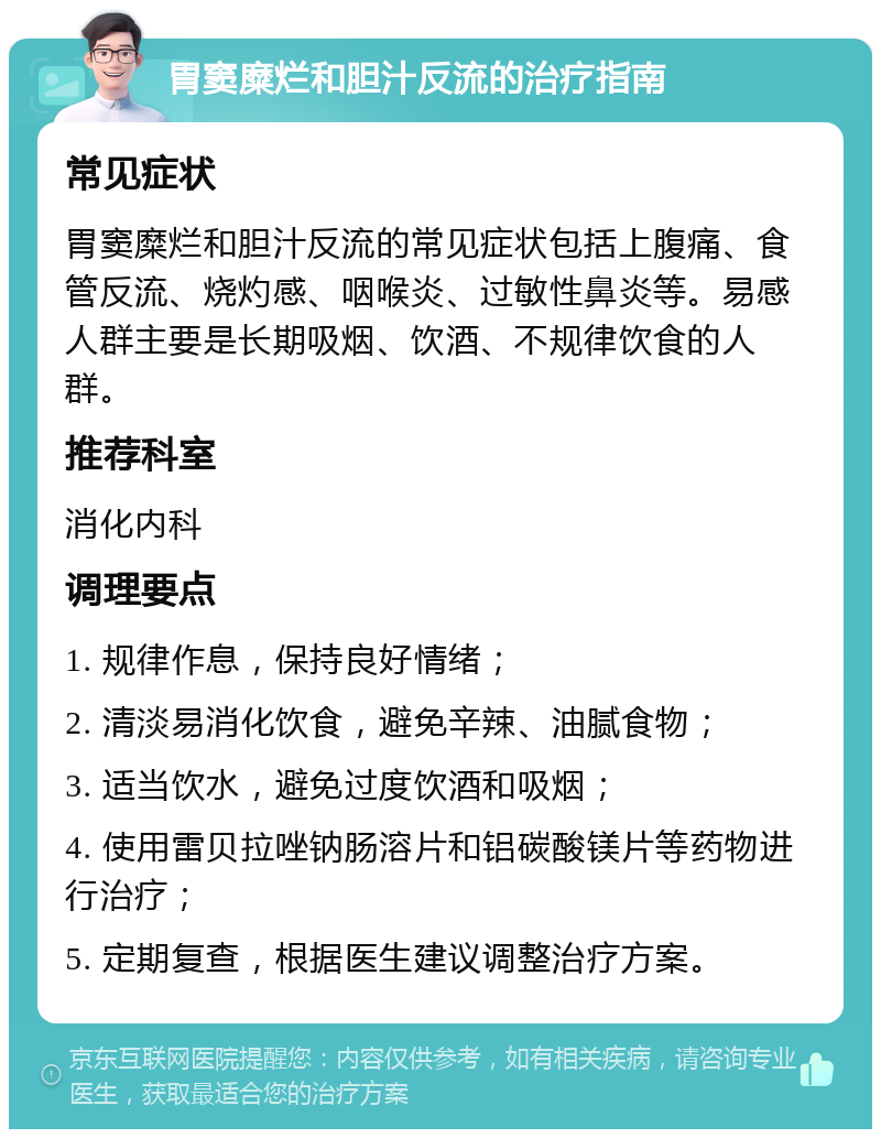 胃窦糜烂和胆汁反流的治疗指南 常见症状 胃窦糜烂和胆汁反流的常见症状包括上腹痛、食管反流、烧灼感、咽喉炎、过敏性鼻炎等。易感人群主要是长期吸烟、饮酒、不规律饮食的人群。 推荐科室 消化内科 调理要点 1. 规律作息，保持良好情绪； 2. 清淡易消化饮食，避免辛辣、油腻食物； 3. 适当饮水，避免过度饮酒和吸烟； 4. 使用雷贝拉唑钠肠溶片和铝碳酸镁片等药物进行治疗； 5. 定期复查，根据医生建议调整治疗方案。