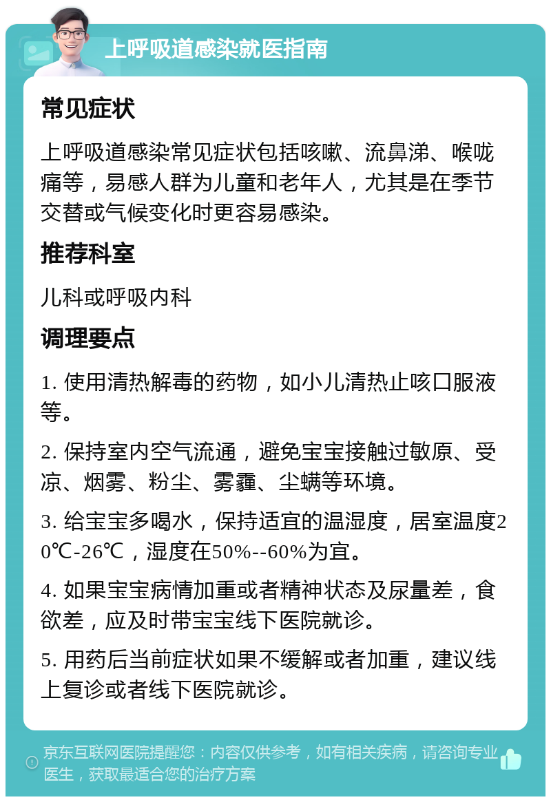 上呼吸道感染就医指南 常见症状 上呼吸道感染常见症状包括咳嗽、流鼻涕、喉咙痛等，易感人群为儿童和老年人，尤其是在季节交替或气候变化时更容易感染。 推荐科室 儿科或呼吸内科 调理要点 1. 使用清热解毒的药物，如小儿清热止咳口服液等。 2. 保持室内空气流通，避免宝宝接触过敏原、受凉、烟雾、粉尘、雾霾、尘螨等环境。 3. 给宝宝多喝水，保持适宜的温湿度，居室温度20℃-26℃，湿度在50%--60%为宜。 4. 如果宝宝病情加重或者精神状态及尿量差，食欲差，应及时带宝宝线下医院就诊。 5. 用药后当前症状如果不缓解或者加重，建议线上复诊或者线下医院就诊。