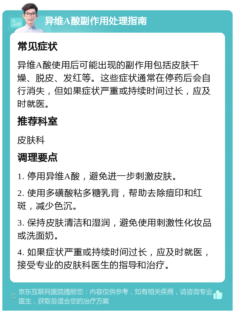 异维A酸副作用处理指南 常见症状 异维A酸使用后可能出现的副作用包括皮肤干燥、脱皮、发红等。这些症状通常在停药后会自行消失，但如果症状严重或持续时间过长，应及时就医。 推荐科室 皮肤科 调理要点 1. 停用异维A酸，避免进一步刺激皮肤。 2. 使用多磺酸粘多糖乳膏，帮助去除痘印和红斑，减少色沉。 3. 保持皮肤清洁和湿润，避免使用刺激性化妆品或洗面奶。 4. 如果症状严重或持续时间过长，应及时就医，接受专业的皮肤科医生的指导和治疗。